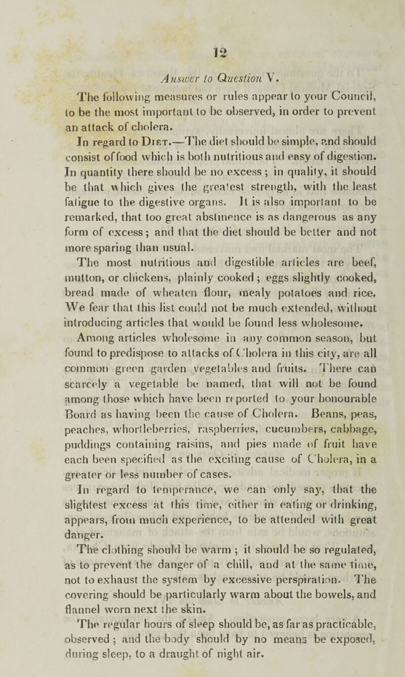 Answer to Question V. The following measures or rules appear to your Council, to be the most important to be observed, in order to prevent an attack of cholera. In regard to Diet.—The diet should be simple, and should consist offood which is both nutritious and easy of digestion. In quantity there should be no excess ; in quality, it should be that which gives the greatest strength, with the least fatigue to the digestive organs. It is also important to be remarked, that too great abstinence is as dangerous as any form of excess; and that the diet should be better and not more sparing than usual. The most nutritious and digestible articles are beef, mutton, or chickens, plainly cooked ; eggs slightly cooked, bread made of wheaten flour, mealy potatoes and rice. We fear that this list could not be much extended, without introducing articles that would be found less wholesome. Among articles wholesome in any common season, but found to predispose to attacks of Cholera in this city, are all common green garden vegetables and fruits. There can Scarcely a vegetable be named, that will not be found among those which have been reported to your honourable Board as having been the cause of Cholera. Beans, peas, peaches, whortleberries, raspberries, cucumbers, cabbage, puddings containing raisins, and pies made of fruit have each been specified as the exciting cause of Cholera, in a greater or less number of cases. In regard to temperance, we can only say, that the slightest excess at this time, either in eating or drinking, appears, from much experience, to be attended with great danger. The clothing should be warm ; it should be so regulated, as to prevent the danger of a chill, and at the same time, not to exhaust the system by excessive perspiration. The covering should be particularly warm about the bowels, and flannel worn next the skin. The regular hours of sleep should be, as far as practicable, observed ; and the body should by no means be exposed, during sleep, to a draught of night air.