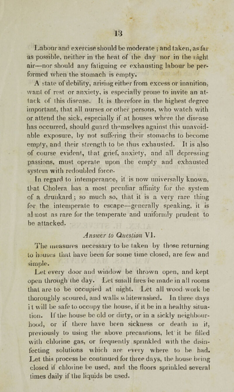 Labour and exercise should be moderate ; and taken, as far as possible, neither in the heat of ihe day nor in the night air—nor should any fatiguing or exhausting labour be per¬ formed when the stomach is empty. A state of debility, arising either from excess or inanition, want of rest or anxiety, is especially prone to invite an at¬ tack of this disease. It is therefore in the highest degree important, that all nurses or other persons, who watch with or attend the sick, especially if at houses where the disease has occurred, should guard themselves against this unavoid¬ able exposure, by not suffering their stomachs to become empty, and their strength to be thus exhausted. It is also of course evident, that grief, anxiety, and all depressing passions, must operate upon the empty and exhausted system with redoubled force. In regard to intemperance, it is now universally known, that Cholera has a most peculiar affinity for the system of a drunkard ; so much so, that it is a very rare thing for the intemperate to escape—generally speaking, it is almost as rare for the temperate and uniformly prudent to be attacked. Answer to Question VI. The measures necessary to he taken by those returning to houses that have been for some lime closed, are few and simple. Let every door and window be thrown open, and kept open through the day. Let small fires be made in all rooms that are to be occupied at night. Let all wood work be thoroughly scoured, and walls v\ hitewashed. In three days it will be safe to occupy the house, if it be in a healthy situa¬ tion. If the house be old or dirty, or in a sickly neighbour¬ hood, or if there have been sickness or death m it, previously to using the above precautions, let it be filled with chlorine gas, or frequently sprinkled with the disin¬ fecting solutions which are every where to he had. Let this process be continued for three days, the house being closed if chlorine he used, and the floors sprinkled several times daily if the liquids be used.