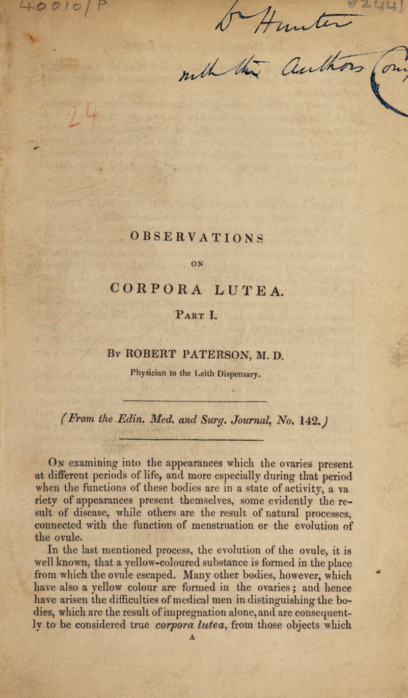 OBSERVATIONS ON CORPORA LUTE A. By ROBERT PATERSON, M. D. Physician to the Leith Dispensary. (From the Edin. Med. and Surg, Journal, No, 14,2, J On examining into the appearances which the ovaries present at different periods of life, and more especially during that period when the functions of these bodies are in a state of activity, a va riety of appearances present themselves, some evidently the re¬ sult of disease, while others are the result of natural processes, connected with the function of menstruation or the evolution of the ovule. In the last mentioned process, the evolution of the ovule, it is well known, that a yellow-coloured substance is formed in the place from which the ovule escaped. Many other bodies, however, which have also a yellow colour are formed in the ovaries; and hence have arisen the difficulties of medical men in distinguishing the bo¬ dies, which are the result of impregnation alone, and are consequent¬ ly to be considered true corpora lutea, from those objects which A \