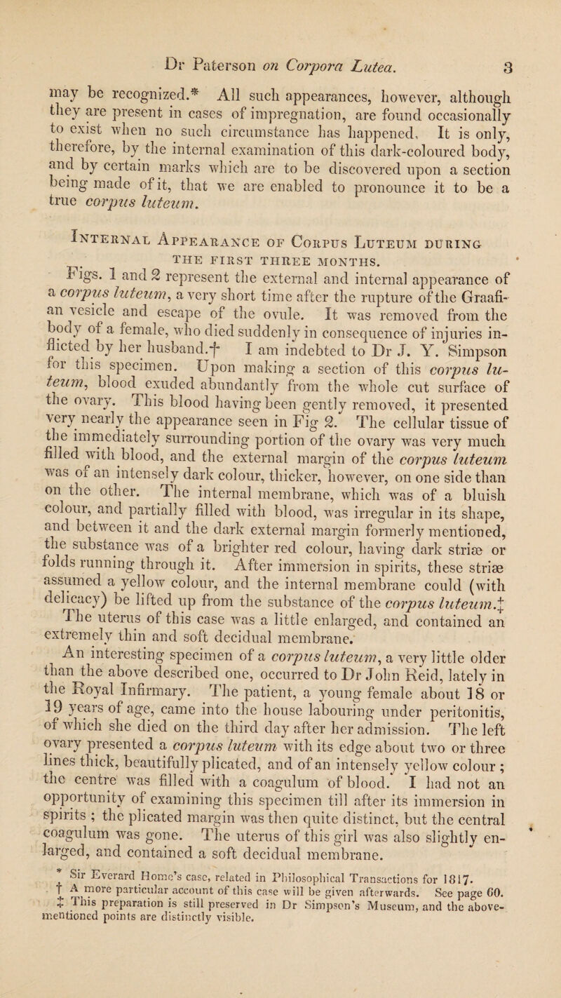 may be recognized.* All such appearances, however, although they are present in cases of impregnation, are found occasionally to exist when no such circumstance has happened, It is only, therefore, by the internal examination of this dark-coloured body, and by certain marks which are to be discovered upon a section being made of it, that we are enabled to pronounce it to be a true corpus luteum. Internal Appearance of Corpus Luteum during the first three months. u igs. 1 and 2 represent the external and internal appearance of a corpus luteum, a very short time after the rupture of the Graafi¬ an vesicle and escape of the ovule. It wTas removed from the body of a female, who died suddenly in consequence of injuries in¬ flicted by her husband.*[- I am indebted to Dr .1. Y. Simpson foi this specimen. Upon making a section of this corpus lu¬ teum, bloody exuded abundantly from the whole cut surface of the ovary. I his blood having been gently removed, it presented very nearly the appearance seen in Fig 2. The cellular tissue of the immediately surrounding portion of the ovary was very much filled with blood, and the external margin of the corpus luteum v.as oi an intensely dark colour, thicker, however, on one side than on the other. The internal membrane, which was of a bluish colour, and partially filled with blood, was irregular in its shape, and between it and the dark external margin formerly mentioned, the substance was of a brighter red colour, having dark striae or folds running through it. After immersion in spirits, these striae assumed a yellow colour, and the internal membrane could (with delicacy) be lifted up from the substance of the corpus luteum.\ dhe uterus of this case wTas a little enlarged, and contained an extremely thin and soft decidual membrane. An interesting specimen of a corpus luteum, a very little older tnan the above described one, occurred to Dr John Reid, lately in the Royal Infirmary. The patient, a young female about 18 or 19 years of age, came into the house labouring under peritonitis, of which she died on the third day after her admission. The left ovary presented a corpus luteum with its edge about two or three lines thick, beautifully plicated, and of an intensely yellow colour ; the centre was filled with a coagulum of blood. I had not an opportunity of examining this specimen till after its immersion in spirits ; the plicated margin was then quite distinct, but the central coagulum was gone. The uterus of this girl was also slightly en¬ larged, and contained a soft decidual membrane. * Sir Everartl Homo’s case, related in Philosophical Transactions for 18i7- 1 Am°re Palticular account of this case will be given afterwards. See page GO. j preparation is still preserved in Dr Simpson’s Museum, and the above- mentioned points are distinctly visible.