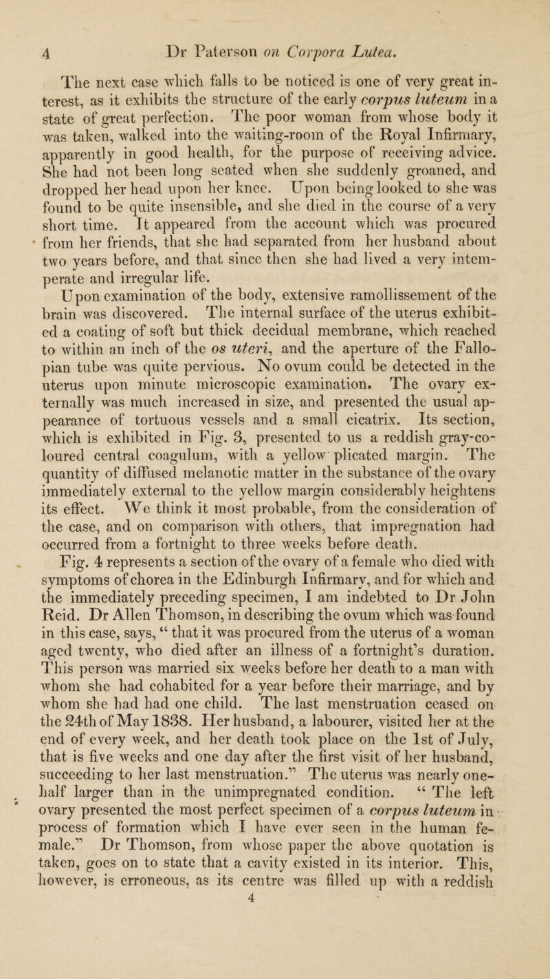 The next case which falls to be noticed is one of very great in¬ terest, as it exhibits the structure of the early corpus luteum in a state of great perfection. The poor woman from whose body it was taken, walked into the waiting-room of the Royal Infirmary, apparently in good health, for the purpose of receiving advice. She had not been long seated when she suddenly groaned, and dropped her head upon her knee. Upon being looked to she was found to be quite insensible, and she died in the course of a very short time. It appeared from the account which was procured • from her friends, that she had separated from her husband about two years before, and that since then she had lived a very intem¬ perate and irregular life. Upon examination of the body, extensive ramollissement of the brain was discovered. The internal surface of the uterus exhibit¬ ed a coating of soft but thick decidual membrane, which reached to within an inch of the os uteri, and the aperture of the Fallo¬ pian tube wns quite pervious. No ovum could be detected in the uterus upon minute microscopic examination. The ovary ex¬ ternally was much increased in size, and presented the usual ap¬ pearance of tortuous vessels and a small cicatrix. Its section, which is exhibited in Fig. 3, presented to us a reddish gray-co¬ loured central coagulum, with a yellow plicated margin. The quantity of diffused melanotic matter in the substance of the ovary immediately external to the yellow margin considerably heightens its effect. We think it most probable, from the consideration of the case, and on comparison with others, that impregnation had occurred from a fortnight to three weeks before death. Fig. 4 represents a section of the ovary of a female who died with symptoms of chorea in the Edinburgh Infirmary, and for which and the immediately preceding specimen, I am indebted to Dr John Reid. Dr Allen Thomson, in describing the ovum which was found in this case, says, “ that it was procured from the uterus of a woman aged twenty, who died after an illness of a fortnight’s duration. This person was married six weeks before her death to a man with whom she had cohabited for a year before their marriage, and by whom she had had one child. The last menstruation ceased on the 24th of May 1838. Her husband, a labourer, visited her at the end of every week, and her death took place on the 1st of July, that is five weeks and one day after the first visit of her husband, succeeding to her last menstruation.” The uterus was nearly one- half larger than in the unimpregnated condition. “ The left ovary presented the most perfect specimen of a corpus luteum in process of formation which I have ever seen in the human fe¬ male.” Dr Thomson, from whose paper the above quotation is taken, goes on to state that a cavity existed in its interior. This, however, is erroneous, as its centre was filled up with a reddish 4