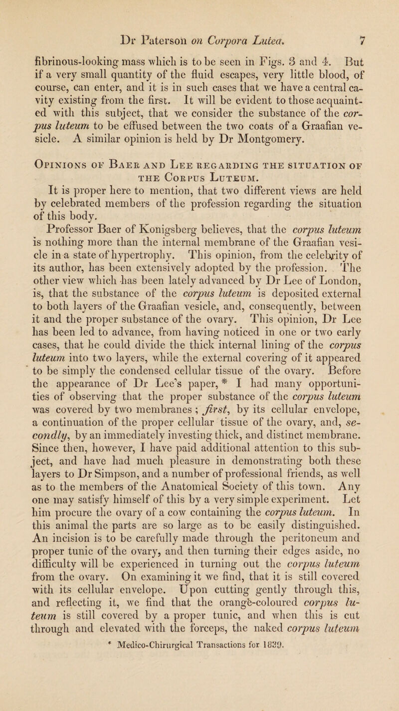 fibrinous-looking mass which is to be seen in Figs. 3 and 4. But if a very small quantity of the fluid escapes, very little blood, of course, can enter, and it is in such cases that we have a central ca¬ vity existing from the first. It will be evident to those acquaint¬ ed with this subject, that we consider the substance of the cor¬ pus luteum to be effused between the two coats of a Graafian ve¬ sicle. A similar opinion is held by Dr Montgomery. Opinions of Baer and Lee regarding the situation of the Corpus Luteum. It is proper here to mention, that two different view's are held by celebrated members of the profession regarding the situation of this body. Professor Baer of Konigsberg believes, that the corpus luteum is nothing more than the internal membrane of the Graafian vesi¬ cle in a state of hypertrophy. This opinion, from the celebrity of its author, has been extensively adopted by the profession. The other view which has been lately advanced by Dr Lee of London, is, that the substance of the corpus luteum is deposited external to both layers of the Graafian vesicle, and, consequently, between it and the proper substance of the ovary. This opinion, Dr Lee has been led to advance, from having noticed in one or two early cases, that he could divide the thick internal lining of the corpus luteum into two layers, while the external covering of it appeared to be simply the condensed cellular tissue of the ovary. Before the appearance of Dr Lee’s paper, * I had many opportuni¬ ties of observing that the proper substance of the corpus luteum was covered by two membranes ; first, by its cellular envelope, a continuation of the proper cellular tissue of the ovary, and, se¬ condly, by an immediately investing thick, and distinct membrane. Since then, however, I have paid additional attention to this sub¬ ject, and have had much pleasure in demonstrating both these layers to Dr Simpson, and a number of professional friends, as well as to the members of the Anatomical Society of this town. Any one may satisfy himself of this by a very simple experiment. Let him procure the ovary of a cow containing the corpus luteum. In this animal the parts are so large as to be easily distinguished. An incision is to be carefully made through the peritoneum and proper tunic of the ovary, and then turning their edges aside, no difficulty will be experienced in turning out the corpus luteum from the ovary. On examining it wTe find, that it is still covered with its cellular envelope. Upon cutting gently through this, and reflecting it, we find that the orange-coloured corpus lu¬ teum is still covered by a proper tunic, and when this is cut through and elevated with the forceps, the naked corpus luteum * Medico-Chirurgieal Transactions for 1830=