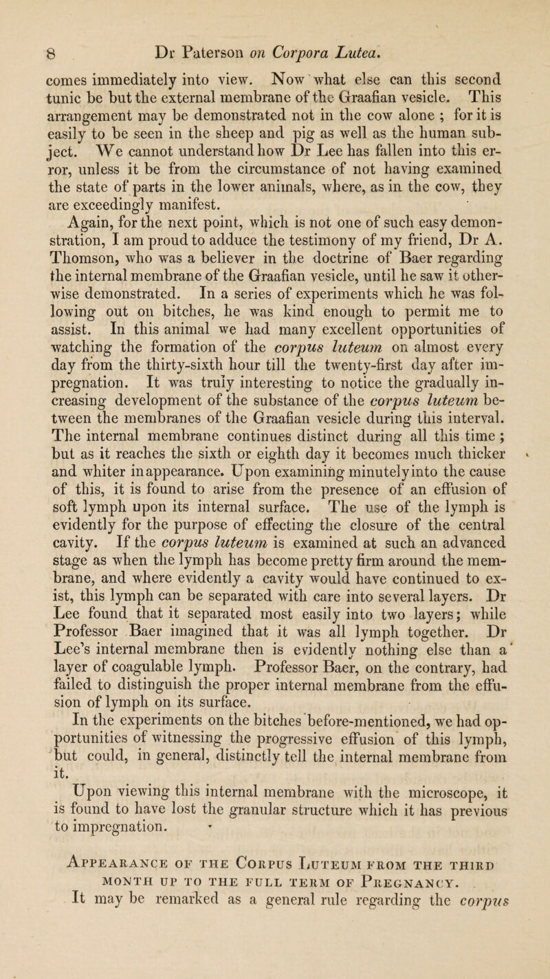 comes immediately into view. Now what else can this second tunic be but the external membrane of the Graafian vesicle. This arrangement may be demonstrated not in the cow alone ; for it is easily to be seen in the sheep and pig as well as the human sub¬ ject. We cannot understand how Dr Lee has fallen into this er¬ ror, unless it be from the circumstance of not having examined the state of parts in the lower animals, where, as in the cow, they are exceedingly manifest. Again, for the next point, which is not one of such easy demon¬ stration, I am proud to adduce the testimony of my friend, Dr A. Thomson, who wTas a believer in the doctrine of Baer regarding the internal membrane of the Graafian vesicle, until he saw it other¬ wise demonstrated. In a series of experiments which he was fol¬ lowing out on bitches, he was kind enough to permit me to assist. In this animal we had many excellent opportunities of watching the formation of the corpus luteum on almost every day from the thirty-sixth hour till the twenty-first day after im¬ pregnation. It was truly interesting to notice the gradually in¬ creasing development of the substance of the corpus luteum be¬ tween the membranes of the Graafian vesicle during this interval. The internal membrane continues distinct during all this time ; but as it reaches the sixth or eighth day it becomes much thicker and whiter in appearance. Upon examining minutely into the cause of this, it is found to arise from the presence of an effusion of soft lymph upon its internal surface. The use of the lymph is evidently for the purpose of effecting the closure of the central cavity. If the corpus luteum is examined at such an advanced stage as when the lymph has become pretty firm around the mem¬ brane, and where evidently a cavity would have continued to ex¬ ist, this lymph can be separated with care into several layers. Dr Lee found that it separated most easily into two layers; wddle Professor Baer imagined that it was all lymph together. Dr Lee’s internal membrane then is evidently nothing else than a' layer of coagulable lymph. Professor Baer, on the contrary, had failed to distinguish the proper internal membrane from the effu¬ sion of lymph on its surface. In the experiments on the bitches before-mentioned, we had op¬ portunities of witnessing the progressive effusion of this lymph, but could, in general, distinctly tell the internal membrane from it. Upon viewing this internal membrane with the microscope, it is found to have lost the granular structure which it has previous to impregnation. Appearance of the Corpus Luteum from the third MONTH UP TO THE FULL TERM OF PREGNANCY. It may be remarked as a general rule regarding the corpus