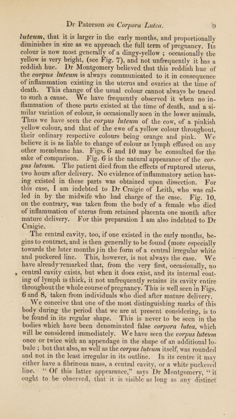 luteum, that it is larger in the early months, and proportionally diminishes in size as we approach the full term of pregnancy. Its colour is now most generally of a dingy-yellow ; occasionally the yellow is very bright, (see Fig. 7), and not unfrequently it has a reddish hue. Dr Montgomery believed that this reddish hue of the corpus luteum is always communicated to it in consequence of inflammation existing in the uterus and ovaries at the time of death. This change of the usual colour cannot always be traced to such a cause. We have frequently observed it when no in¬ flammation of these parts existed at the time of death, and a si¬ milar variation of colour, is occasionally seen in the lower animals. Thus we have seen the corpus luteum of the cow, of a pinkish yellow colour, and that of the ewe of a yellow colour throughout, their ordinary respective colours being orange and pink. We believe it is as liable to change of colour as lymph effused on any other membrane has. Figs. 6 and 10 may be consulted for the sake of comparison. Fig. 6 is the natural appearance of the cor¬ pus luteum. The patient died from the effects of ruptured uterus, two hours after delivery. No evidence of inflammatory action hav¬ ing existed in these parts was obtained upon dissection. For this case, I am indebted to Dr Craigie of Leith, who was cal¬ led in by the midwife who had charge of the case. Fig. 10, on the contrary, was taken from the body of a female who died of inflammation of uterus from retained placenta one month after mature delivery. For this preparation I am also indebted to Dr Craigie. The central cavity, too, if one existed in the early months, be¬ gins to contract, and is then generally to be found (more especially towards the later months^in the form of a central irregular white and puckered line. This, however, is not always the case. We have alreadyi-emarked that, from the very first, occasionally, no central cavity exists, but when it does exist, and its internal coat- ing of lymph is thick, it not unfrequently retains its cavity entire throughout the whole course of pregnancy. This is well seen in Figs, 6 and 8, taken from individuals who died after mature delivery. We conceive that one of the most distinguishing marks of this body during the period that we are at present considering, is to be found in its regular shape. This is never to be seen in the bodies which have been denominated false corpora lutea, which will be considered immediately. We have seen the corpus luteum once or twice with an appendage in the shape of an additional lo¬ bule ; but that also, as well as the corpus luteum itself, was rounded and not in the least irregular in its outline. In its centre it may either have a fibrinous mass, a central cavity, or a white puckered line. u Of this latter appearance,1’ says Dr Montgomery, u it ought to be observed, that it is visible as long as any distinct