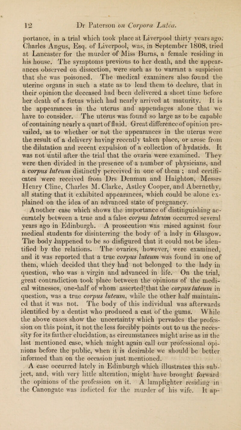 portance, in a trial which took place at Liverpool thirty years ago. Charles Angus, Esq. of Liverpool, was, in September 1808, tried at Lancaster for the murder of Miss Burns, a female residing in his house. The symptoms previous to her death, and the appear¬ ances observed on dissection, were such as to warrant a suspicion that she was poisoned. The medical examiners also found the uterine organs in such a state as to lead them to declare, that in their opinion the deceased had been delivered a short time before her death of a foetus which had nearly arrived at maturity. It is the appearances in the uterus and appendages alone that we have to consider. The uterus was found so large as to be capable of containing nearly a quart of fluid. Great difference of opinion pre¬ vailed, as to whether or not the appearances in the uterus were the result of a delivery having recently taken place, or arose from the dilatation and recent expulsion of a collection of hydatids. It was not until after the trial that the ovaria were examined. They were then divided in the presence of a number of physicians, and a corpus luteum distinctly perceived in one of them ; and certifi¬ cates were received from Drs Denman and Haighton, Messrs Henry Cline, Charles M. Clarke, Astley Cooper, and Abernethy, all stating that it exhibited appearances, which could be alone ex¬ plained on the idea of an advanced state of pregnancy. Another case which shows the importance of distinguishing ac¬ curately between a true and a false corpus luteum occurred several years ago in Edinburgh. A prosecution was raised against four medical students for disinterring the body of a lady in Glasgow. The body happened to be so disfigured that it could not be iden¬ tified by the relations. The ovaries, however, were examined, and it was reported that a true corpus luteum was found in one of them, which decided that they had not belonged to the lady in question, who wras a virgin and advanced in life. On the trial, great contradiction took place between the opinions of the medi¬ cal witnesses, one-half of whom assertedHhat the corpus luteum in question, was a true corpus luteum, while the other half maintain¬ ed that it was not. The body of this individual v/as afterwards identified by a dentist who produced a cast of the gums. While the above cases show the uncertainty which pervades the profes¬ sion on this point, it not the less forcibly points out to us the neces¬ sity for its farther elucidation, as circumstances might arise as in the last mentioned case, which might again, call our professional opi¬ nions before the public, when it is desirable we should be better informed than on the occasion just mentioned. A case occurred lately in Edinburgh which illustrates this sub¬ ject, and, with very little alteration, might have brought forward the opinions of the profession on it. A lamplighter residing in the Canongate was indicted for the murder of Ids wife. It ap-