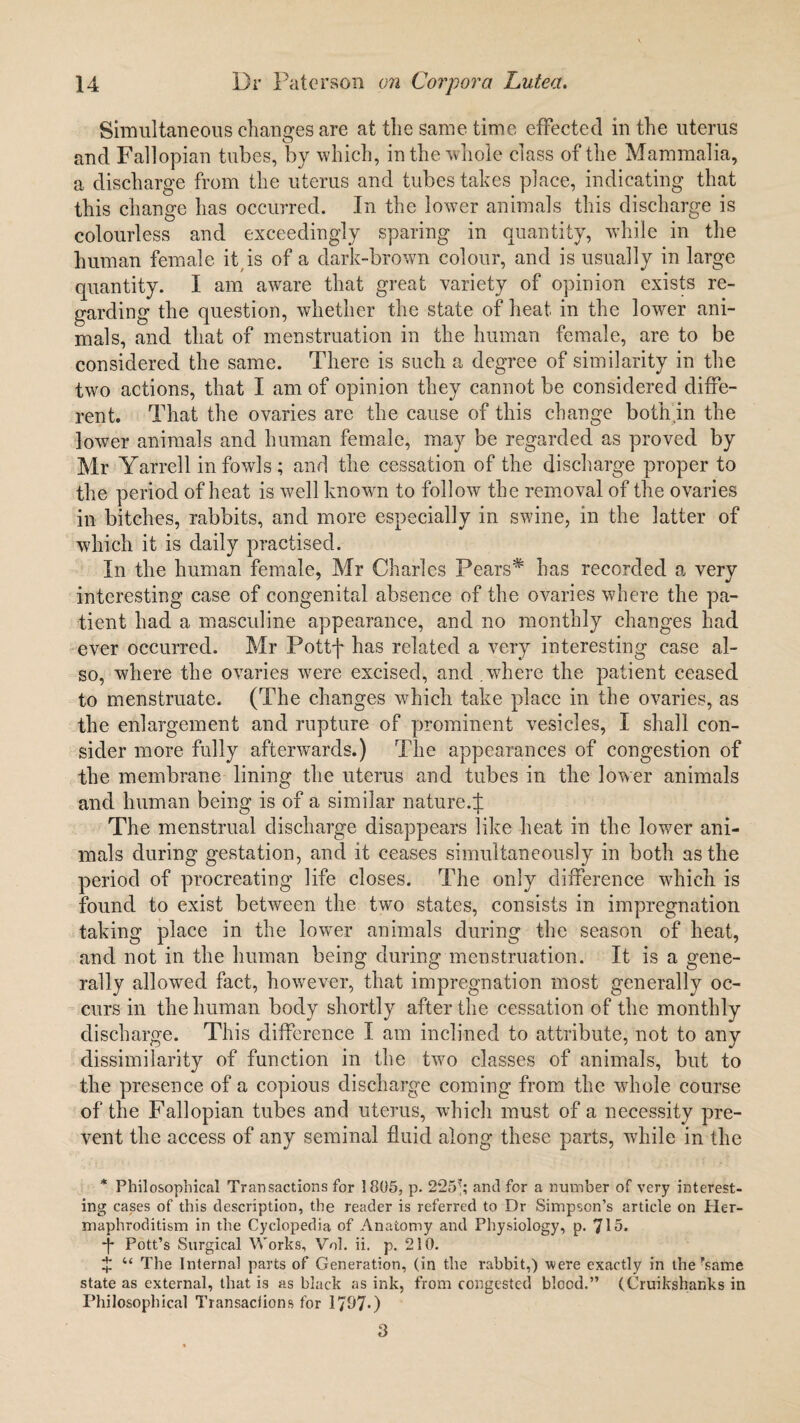 Simultaneous changes are at the same time effected in the uterus and Fallopian tubes, by which, in the whole class of the Mammalia, a discharge from the uterus and tubes takes place, indicating that this change has occurred. In the lower animals this discharge is colourless and exceedingly sparing in quantity, while in the human female it is of a dark-brown colour, and is usually in large quantity. I am aware that great variety of opinion exists re¬ garding the question, whether the state of heat in the lower ani¬ mals, and that of menstruation in the human female, are to be considered the same. There is such a degree of similarity in the two actions, that I am of opinion they cannot be considered diffe¬ rent. That the ovaries are the cause of this change both.in the lower animals and human female, may be regarded as proved by Mr Yarrell in fowls ; and the cessation of the discharge proper to the period of heat is well known to follow the removal of the ovaries in bitches, rabbits, and more especially in swine, in the latter of which it is daily practised. In the human female, Mr Charles Pears# has recorded a very interesting case of congenital absence of the ovaries where the pa¬ tient had a masculine appearance, and no monthly changes had ever occurred. Mr Pottf has related a very interesting case al¬ so, where the ovaries were excised, and where the patient ceased to menstruate. (The changes which take place in the ovaries, as the enlargement and rupture of prominent vesicles, I shall con¬ sider more fully afterwards.) The appearances of congestion of the membrane lining the uterus and tubes in the lower animals and human being is of a similar nature.^ The menstrual discharge disappears like heat in the lower ani¬ mals during gestation, and it ceases simultaneously in both as the period of procreating life closes. The only difference which is found to exist between the two states, consists in impregnation taking place in the lowmr animals during the season of heat, and not in the human being during menstruation. It is a gene¬ rally allowed fact, however, that impregnation most generally oc¬ curs in the human body shortly after the cessation of the monthly discharge. This difference I am inclined to attribute, not to any dissimilarity of function in the two classes of animals, but to the presence of a copious discharge coming from the whole course of the Fallopian tubes and uterus, which must of a necessity pre¬ vent the access of any seminal fluid along these parts, while in the * Philosophical Transactions for 1805, p. 225*; anti for a number of very interest¬ ing cases of this description, the reader is referred to Dr Simpson’s article on Her¬ maphroditism in the Cyclopedia of Anatomy and Physiology, p. *J\5. ■p Pott’s Surgical Works, Vol. ii. p. 210. £ u The Internal parts of Generation, (in the rabbit,) were exactly in the rsame state as external, that is as black as ink, from congested blood.” (Cruikshanks in Philosophical Transactions for 1707*) 3