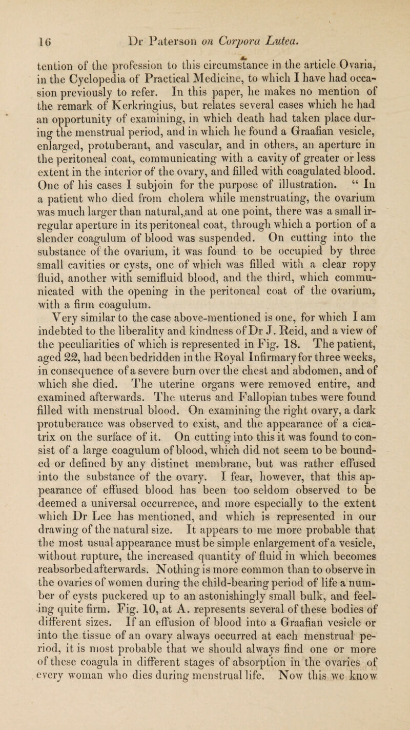 tention of the profession to tliis circumstance in the article Ovaria, in the Cyclopedia of Practical Medicine, to which I have had occa¬ sion previously to refer. In this paper, he makes no mention of the remark of Kerkringius, but relates several cases which he had an opportunity of examining, in which death had taken place dur¬ ing the menstrual period, and in which he found a Graafian vesicle, enlarged, protuberant, and vascular, and in others, an aperture in the peritoneal coat, communicating with a cavity of greater or less extent in the interior of the ovary, and filled with coagulated blood. One of his cases I subjoin for the purpose of illustration. “ In a patient who died from cholera while menstruating, the ovarium was much larger than natural, and at one point, there was a small ir¬ regular aperture in its peritoneal coat, through which a portion of a slender coagulum of blood was suspended. On cutting into the substance of the ovarium, it was found to be occupied by three small cavities or cysts, one of which was filled with a clear ropy fluid, another with semifluid blood, and the third, which commu¬ nicated with the opening in the peritoneal coat of the ovarium, with a firm coagulum. Very similar to the case above-mentioned is one, for which I am indebted to the liberality and kindness of Dr J. Reid, and a view of the peculiarities of which is represented in Fig. 18. The patient, aged 22, had beenbedridden in the Royal Infirmary for three weeks, in consequence of a severe burn over the chest and abdomen, and of which she died. The uterine organs were removed entire, and examined afterwards. The uterus and Fallopian tubes were found filled with menstrual blood. On examining the right ovary, a dark protuberance was observed to exist, and the appearance of a cica¬ trix on the surface of it. On cutting into this it was found to con¬ sist of a large coagulum of blood, which did not seem to be bound¬ ed or defined by any distinct membrane, but was rather effused into the substance of the ovary. I fear, however, that this ap¬ pearance of effused blood has been too seldom observed to be deemed a universal occurrence, and more especially to the extent which Dr Lee has mentioned, and which is represented in our drawing of the natural size. It appears to me more probable that the most usual appearance must be simple enlargement of a vesicle, without rupture, the increased quantity of fluid in which becomes reabsorbed afterwards. Nothing is more common than to observe in the ovaries of women during the child-bearing period of life a num¬ ber of cysts puckered up to an astonishingly small bulk, and feel¬ ing quite firm. Fig. 10, at A. represents several of these bodies of different sizes. If an effusion of blood into a Graafian vesicle or into the tissue of an ovary always occurred at each menstrual pe¬ riod, it is most probable that we should always find one or more of these coagula in different stages of absorption in the ovaries of every woman who dies during menstrual life. Nowr this we know