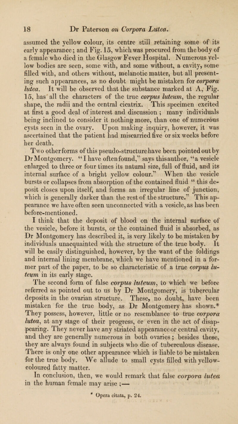 assumed the yellow colour, its centre still retaining some of its early appearance; and Fig. 15, which was procured from thebody of a female who died in the Glasgow Fever Hospital. Numerous yel¬ low bodies are seen, some with, and some without, a cavity, some filled with, and others without, melanotic matter, but all present¬ ing such appearances, as no doubt might be mistaken for corpora lutea. It will be observed that the substance marked at A, Fig. 15, has all the characters of the true corpus luteum, the regular shape, the radii and the central cicatrix. This specimen excited at first a good deal of interest and discussion ; many individuals being inclined to consider it nothing more, than one of numerous cysts seen in the ovary. Upon making inquiry, however, it was ascertained that the patient had miscarried five or six weeks before her death. Two other forms of this pseudo-structure have been pointed out by Dr Montgomery. “ I have oftenfound,” says thisauthor, “a vesicle enlarged to three or four times its natural size, full of fluid, and its internal surface of a bright yellow colour.” When the vesicle bursts or collapses from absorption of the contained fluid “ this de¬ posit closes upon itself, and forms an irregular line of junction, which is generally darker than the rest of the structure.” This ap¬ pearance we have often seen unconnected with a vesicle, as has been before-mentioned. I think that the deposit of blood on the internal surface of the vesicle, before it bursts, or the contained fluid is absorbed, as Dr Montgomery has described it, is very likely to be mistaken by individuals unacquainted with the structure of the true body. It will be easily distinguished, however, by the want of the foldings and internal lining membrane, which we have mentioned in a for¬ mer part of the paper, to be so characteristic of a true corpus lu¬ teum in its early stage. The second form of false corpus luteum, to which we before referred as pointed out to us by Dr Montgomery, is tubercular deposits in the ovarian structure. These, no doubt, have been mistaken for the true body, as Dr Montgomery has shown.* They possess, however, little or no resemblance to true corpora lutea, at any stage of their progress, or even in the act of disap¬ pearing. They never have any striated appearance or central cavity, and they are generally numerous in both ovaries; besides these, they are always found in subjects who die of tuberculous disease. There is only one other appearance which is liable to be mistaken for the true body. We allude to small cysts filled with yellow- coloured fatty matter. In conclusion, then, we would remark that false corpora lutea in the human female may arise ;— * Opera citata, p. 24.