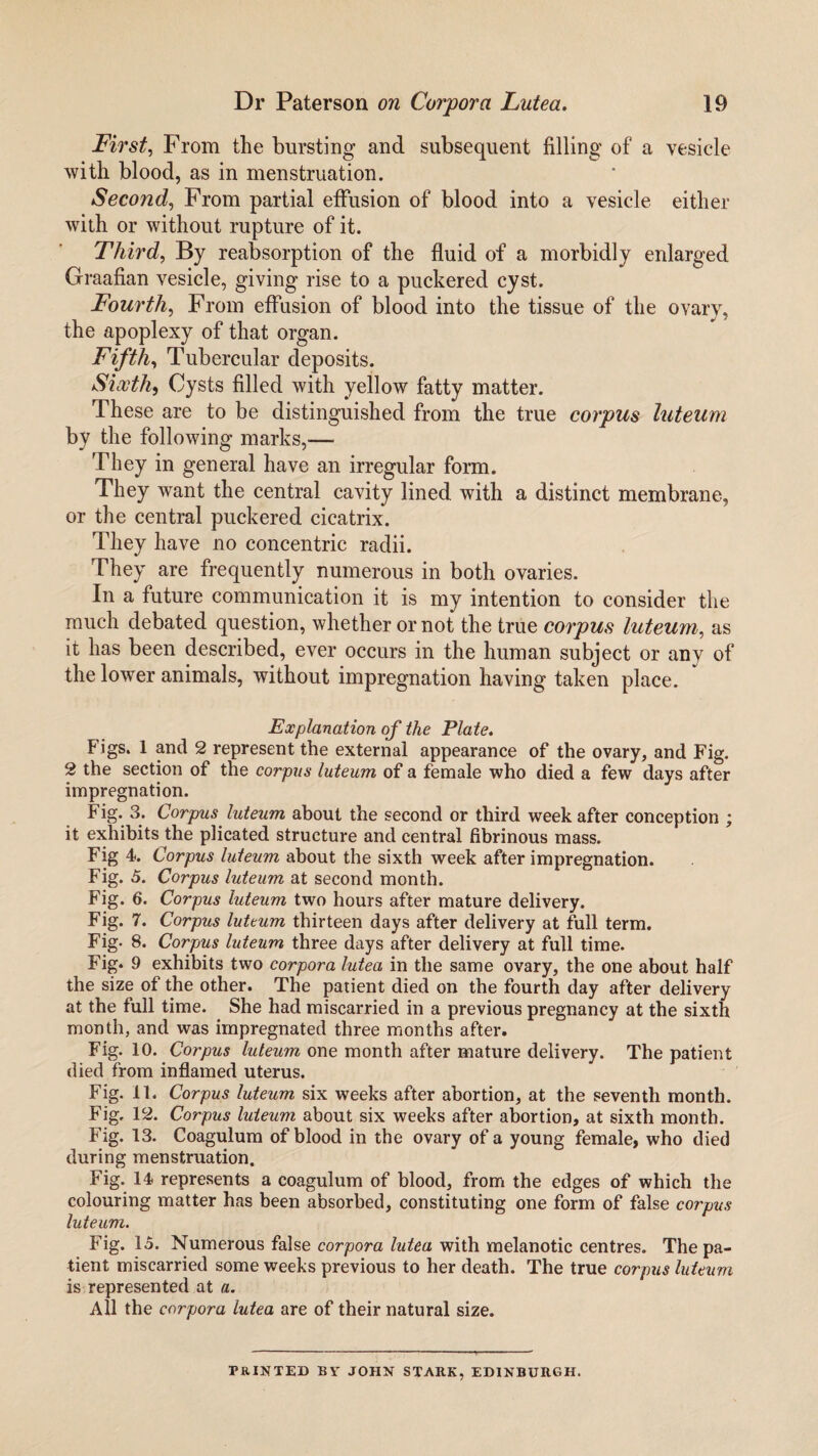 First, From the bursting and subsequent filling of a vesicle with blood, as in menstruation. Second, From partial effusion of blood into a vesicle either with or without rupture of it. Third, By reabsorption of the fluid of a morbidly enlarged Graafian vesicle, giving rise to a puckered cyst. Fourth, From effusion of blood into the tissue of the ovary, the apoplexy of that organ. Fifth, Tubercular deposits. Sixth, Cysts filled with yellow fatty matter. These are to be distinguished from the true corpus luteum by the following marks,— They in general have an irregular form. They want the central cavity lined with a distinct membrane, or the central puckered cicatrix. They have no concentric radii. They are frequently numerous in both ovaries. In a future communication it is my intention to consider the much debated question, whether or not the true corpus luteum, as it has been described, ever occurs in the human subject or any of the lower animals, without impregnation having taken place. Explanation of the Plate. Figs. 1 and 2 represent the external appearance of the ovary, and Fig. 2 the section of the corpus luteum of a female who died a few days after impregnation. Fig. 3. Corpus luteum about the second or third week after conception ; it exhibits the plicated structure and central fibrinous mass. Fig 4. Corpus luteum about the sixth week after impregnation. Fig. 5. Corpus luteum at second month. Fig. 6. Corpus luteum two hours after mature delivery. Fig. 7. Corpus luteum thirteen days after delivery at full term. Fig- 8. Corpus luteum three days after delivery at full time. Fig. 9 exhibits two corpora lutea in the same ovary, the one about half the size of the other. The patient died on the fourth day after delivery at the full time. She had miscarried in a previous pregnancy at the sixth month, and was impregnated three months after. Fig. 10. Corpus luteum one month after mature delivery. The patient died from inflamed uterus. Fig. 11. Corpus luteum six weeks after abortion, at the seventh month. Fig, 12. Corpus luteum about six weeks after abortion, at sixth month. Fig. 13. Coagulum of blood in the ovary of a young female, who died during menstruation. Fig. 14 represents a coagulum of blood, from the edges of which the colouring matter has been absorbed, constituting one form of false corpus luteum. Fig. 15. Numerous false corpora lutea with melanotic centres. The pa¬ tient miscarried some weeks previous to her death. The true corpus luteum is represented at a. All the corpora lutea are of their natural size. PRINTED BY JOHN STARK, EDINBURGH.