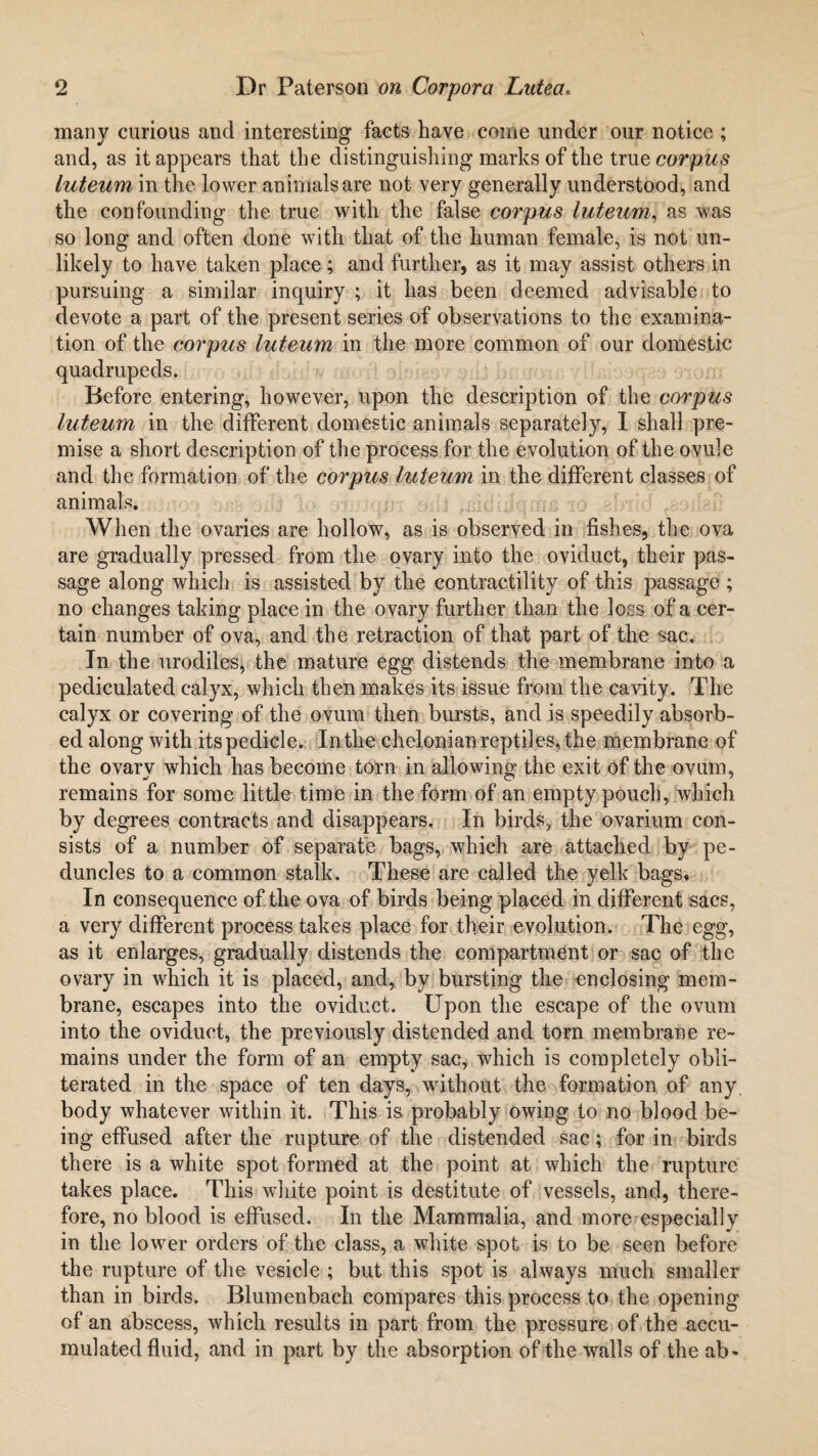 many curious and interesting facts have come under our notice ; and, as it appears that the distinguishing marks of the true corpus luteum in the lower animals are not very generally understood, and the confounding the true with the false corpus luteum, as was so long and often done with that of the human female, is not un¬ likely to have taken place; and further, as it may assist others in pursuing a similar inquiry ; it has been deemed advisable to devote a part of the present series of observations to the examina¬ tion of the corpus luteum in the more common of our domestic quadrupeds. Before entering, however, upon the description of the corpus luteum in the different domestic animals separately, I shall pre¬ mise a short description of the process for the evolution of the ovule and the formation of the corpus luteum in the different classes of animals. When the ovaries are hollow, as is observed in fishes, the ova are gradually pressed from the ovary into the oviduct, their pas¬ sage along which is assisted by the contractility of this passage ; no changes taking place in the ovary further than the loss of a cer¬ tain number of ova, and the retraction of that part of the sac. In the urodiles, the mature egg distends the membrane into a pediculated calyx, which then makes its issue from the cavity. The calyx or covering of the ovum then bursts, and is speedily absorb¬ ed along with its pedicle. Inthe chelonian reptiles, the membrane of the ovarv which has become torn in allowing1 the exit of the ovum, remains for some little time in the form of an empty pouch, which by degrees contracts and disappears. In birds, the ovarium con¬ sists of a number of separate bags, which are attached by pe¬ duncles to a common stalk. These are called the yelk bags* In consequence of the ova of birds being placed in different sacs, a very different process takes place for their evolution. The egg, as it enlarges, gradually distends the compartment or sac of the ovary in which it is placed, and, by bursting the enclosing mem¬ brane, escapes into the oviduct. Upon the escape of the ovum into the oviduct, the previously distended and torn membrane re¬ mains under the form of an empty sac, which is completely obli¬ terated in the space of ten days, without the formation of any. body whatever within it. This is probably owing to no blood be¬ ing effused after the rupture of the distended sac; for in birds there is a white spot formed at the point at which the rupture takes place. This white point is destitute of vessels, and, there¬ fore, no blood is effused. In the Mammalia, and more especially in the lower orders of the class, a white spot is to be seen before the rupture of the vesicle ; but this spot is always much smaller than in birds. Blumenbach compares this process to the opening of an abscess, which results in part from the pressure of the accu¬ mulated fluid, and in part by the absorption of the walls of the ab-