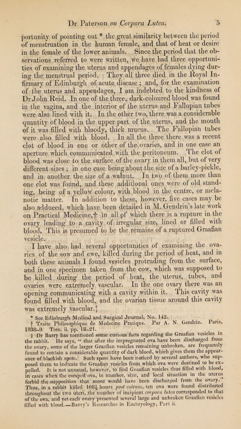portunity of pointing out * the great similarity between the period of menstruation in the human female, and that of heat or desire in the female of the lower animals. Since the period that the ob¬ servations referred to were written, we have had three opportuni¬ ties of examining the uterus and appendages of females dying dur¬ ing the menstrual period. They all three died in the Royal In¬ firmary of Edinburgh of acute disease ; and, for the examination of the uterus and appendages, I am indebted to the kindness of Dr John Reid. In one of the three, dark-coloured blood was found in the vagina, and the interior of the uterus and Fallopian tubes were also lined with it. In the other two, there was a considerable quantity of blood in the upper part of the uterus, and the mouth of it was filled with bloody, thick mucus. The Fallopian tubes were also filled with blood. In all the three there was a recent clot of blood in one or other of the ovaries, and in one case an aperture which communicated with the peritoneum. The clot of blood was close to the surface of the ovary in them all, but of very different sizes ; in one case being about the size of a barley-pickle, and in another the size of a walnut. In two of them more than one clot was found, and these additional ones were of old stand¬ ing, being of a yellow colour, with blood in the centre, or mela¬ notic matter. In addition to these, however, five cases may be also adduced, which have been detailed in M. Gendrin s late work on Practical Medicine,in all pf which there is a rupture in the ovary leading to a cavity of irregular size, lined or filled with blood. This is presumed to be the remains of a ruptured Graafian vesicle. I have also had several opportunities of examining the ova¬ ries of the sow and ewe, killed during the period of heat, and in both these animals I found vesicles protruding from the surface, and in one specimen taken from the cow, which was supposed to be killed during the period of heat, the uterus, tubes, and ovaries were extremely vascular. In the one ovary there was an opening communicating with a cavity within it. This cavity was found filled with blood, and the ovarian tissue around this cavity was extremely vascular, j * See Edinburgh Medical and Surgical Journal, No. 142. f Traite Philosophique de Medecine Pratique. Par A. N. Gendrin. Paris, 1838-9, Tom. ii. pp. 18-21. | Dr Barry has mentioned some curious facts regarding the Graafian vesicles in the rabbit. He says, “ that after the impregnated ova have been discharged from the ovary, some of the larger Graafian vesicles remaining unbroken, are frequently found to contain a considerable quantity of dark blood, which gives them the appear¬ ance of blackish spots. Such spots have been noticed by several authors, who sup¬ posed them to indicate the Graafian vesicles from which ova were destined to be ex¬ pelled. It is not unusual, however, to find Graafian vesicles thus filled with blood, in cases when the escaped ova, in number, size, and local situation in the uterus forbid the supposition that more would have been discharged from the ovary. Thus, in a rabbit killed 108^ hours post coitwn, ten ova were found distributed throughout the two uteri, the number of incipient corpora httca corresponded to that of the°ova, and yet each ovary presented several large and unbroken Graafian vesicles filled with blood. —Barry’s Researches in Embryology, Part ii.
