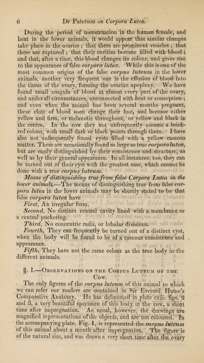 During the period of menstruation in the human female, and heat in the lower animals, it would appear that similar changes take place in the ovaries; that there are prominent vesicles ; that these are ruptured ; that their cavities become filled with blood ; and that, after a time, this blood changes its colour, and gives rise to the appearance of false corpora lutea. While this is one of the most common origins of the false corpus luteum in the lower animals, another very frequent one is the effusion of blood into the tissue of the ovary, forming the ovarian apoplexy. We have found small coagula of blood at almost every part of the ovary, and under all circumstances, unconnected with heat or conception ; and even when the animal has been several months pregnant, these clots of blood soon change their hue, and become either yellow and firm, or melanotic throughout, or yellow and black in the centre. In the cow they not unfrequently assume a brick- red colour, with small dark or black points through them. I have also not unfrequently found cysts filled with a yellow caseous matter. These are occasionally found as large as true corpora lutea, but are easily distinguished by their consistence and structure, as well as by their general appearance. In all instances, too, they can be turned out of their cyst with the greatest ease, which cannot be done with a true corpus luteum. Means of distinguishing true from false Corpora Lutea in the lower animals.—The means of distinguishing true from false cor¬ pora lutea in the lower animals may be shortly stated to be that false corpora lutea have First, An irregular form. Second, No distinct central cavity lined with a membrane or a central puckering. Third, No concentric radii, or lobular divisions. Fourth, They can frequently be turned out of a distinct cyst, when the body will be found to be of a caseous consistence and appearance. Fifth, They have not the same colour as the true body in the different animals. §. I.—Observations on the Corpus Luteum of the Cow. The only figures of the corpus luteum of this animal to which we can refer our readers are contained in Sir Everard Home’s Comparative Anatomy. He has delineated in plate cxiii. figs. CZ and 3, a very beautiful specimen of this body in the cow, a short time after impregnation. As usual, however, the drawings are magnified representations of the objects, and are not coloured. In the accompanying plate, Fig. 1, is represented the corpus luteum of this animal about a month after impregnation. The figure is of the natural size, and was drawn a very short time after the ovary