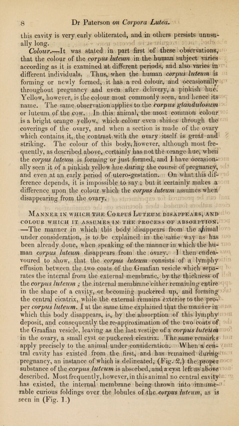 this cavity is very early obliterated, and in others persists unusu¬ ally long. Colour.—Jt was stated in part first of these observations, that the colour of the corpus luteum in the human subject varies according as it is examined at different periods, and also varies in different individuals. Thus, when the human corpus luteum is forming or newly formed, it has a red colour, and occasionally throughout pregnancy and even after delivery, a pinkish hue. Yellow, however, is the colour most commonly seen, and hence its name. The same observation applies to the corpus glandulosum or luteum of the cow. In this animal, the most common colour is a bright orange yellow, which colour even shines through the coverings of the ovary, and when a section is made of the ovary which contains it, the contrast with the ovary itself is great and striking. The colour of this body, however, although most fre¬ quently, as described above, certainly has not the orange hue, when the corpus luteum is forming or just formed, and I have occasion¬ ally seen it of a pinkish yellow hue during the course of pregnancy, and even at an early period of utero-gestation. On what this dif¬ ference depends, it is impossible to say; but it certainly makes a difference upon the colour which the corpus luteum assumes when disappearing from the ovary. Manner in which the Corpus Luteum disappears, and COLOUR WHICH IT ASSUMES IN THE PROCESS OF ABSORPTION. -—The manner in which this body disappears from the a/iimal under consideration, is to be explained in the same way as has been already done, when speaking of the manner in which the hu¬ man corpus luteum disappears from the ovary. I then endea¬ voured to show, that the corpus luteum consists of a lyrnphy effusion between the two coats of the Graafian vesicle which sepa¬ rates the internal from the external membrane, by the thickness of the corpus luteum ; the internal membrane either remaining entire in the shape of a cavity, or becoming puckered up, and forming the central cicatrix, while the external remains exterior to the pro¬ per corpus luteum. I at the same time explained that the manner in which this body disappears, is, by the absorption of this lyrnphy deposit, and consequently the re-approximation of the two coats of the Graafian vesicle, leaving as the last vestige of a corpus luteum in the ovary, a small cyst or puckered cicatrix. The same remarks apply precisely to the animal under consideration. When a cen¬ tral cavity has existed from the first, and has remained during pregnancy, an instance of which is delineated, (Fig. 2,) the proper substance of the corpus luteum is absorbed, and a cyst left as above described. Most frequently, however, in this animal no central cavity has existed, the internal membrane being thrown into innume¬ rable curious foldings over the lobules of the corpus luteum, as is seen in (Fig. 1.)