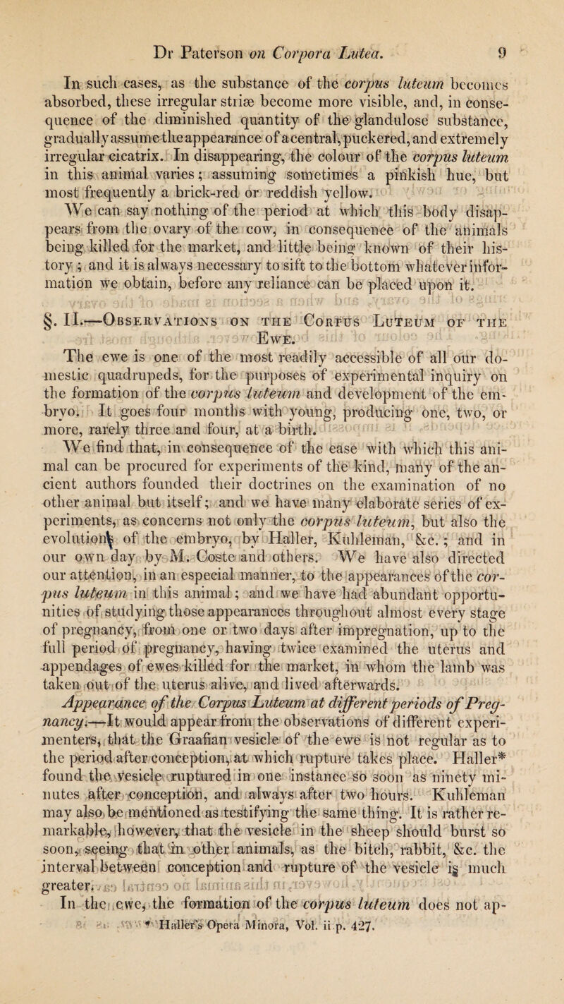 In such cases, as the substance of the corpus luteum becomes absorbed, these irregular striae become more visible, and, in conse¬ quence of the diminished quantity of the glandulose substance, gradually assume the appearance of a central, puckered, and extremely irregular cicatrix. In disappearing, the colour of the corpus luteum in this animal varies; assuming sometimes a pinkish hue, but most frequently a brick-red or reddish yellow. We can say nothing of the period at which this body disap¬ pears from the ovary of the cow, in consequence of the animals being killed for the market, and little being known of their his¬ tory ; and it is always necessary to sift to the bottom whatever infor¬ mation we obtain, before any reliance can be placed upon it. yievo oili do. ohscri ax nxuioos fi nodw bus sill lo eguru §. II.—Observations on the Corpus Luteum of the Ewe. The ewe is one of the most readily accessible of all our do¬ mestic quadrupeds, for the purposes of experimental inquiry on the formation of the corpus luteum and development of the em¬ bryo. It goes four months with young, producing one, two, or more, rarely three and four, at a birth. We find that, in consequence of the ease with which this ani¬ mal can be procured for experiments of the kind, many of the an¬ cient authors founded their doctrines on the examination of no other animal but itself; and we have many elaborate series of ex¬ periments, as concerns not only the corpus luteum, but also the evolution^ of the embryo, by Haller, Kuhleman, &c.; and in our own day by M. Coste and others. We have also directed our attention, in an especial manner, to the appearances of the cor¬ pus luteum in this animal; and we have had abundant opportu¬ nities of studying those appearances throughout almost every stage of pregnancy, from one or two days after impregnation, up to the full period of pregnancy, having twice examined the uterus and appendages of ewes killed for the market, in whom the lamb was taken out of the uterus alive, and lived afterwards. Appearance of the Corpus Luteum at different periods of Preg¬ nancy.—It would appear from the observations of different experi¬ menters, that the Graafian vesicle of the ewe is not regular as to the period after conception^ at which rupture takes place. Haller* found the vesicle ruptured in one instance so soon as ninety mi¬ nutes after conception, and always after two hours. Kuhleman may also be mentioned as testifying the same thing. It is rather re¬ markable, however, that the vesicle in the sheep should burst so soon, seeing that in other animals, as the bitch, rabbit, &c. the interval between conception and rupture of the vesicle i§ much greatejr/sf) Is-iineo on kinififi aid! m«T9?9Wod In the ewe, the formation of the corpus luteum does not ap-