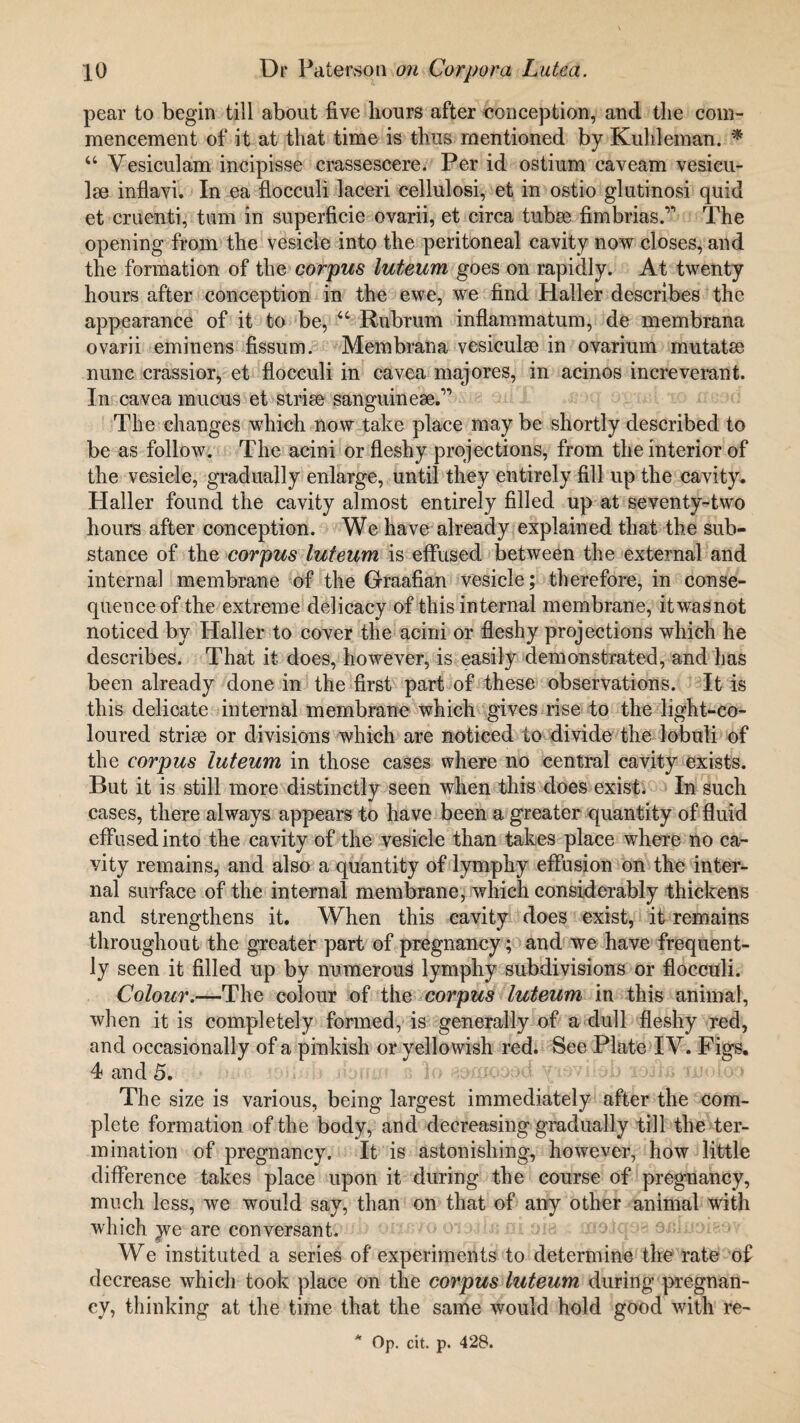 pear to begin till about five hours after conception, and the com¬ mencement of it at that time is thus mentioned by Kuhleman. * “ Vesiculam incipisse crassescere. Per id ostium caveam vesicu- Ise inflavi. In ea flocculi laceri cellulosi, et in ostio glutinosi quid et cruenti, turn in superficie ovarii, et circa tubse fimbrias.’’’ The opening from the vesicle into the peritoneal cavity now closes, and the formation of the corpus luteum goes on rapidly. At twenty hours after conception in the ewe, we find Haller describes the appearance of it to be, “ Rubrum inflammatum, de membrana ovarii eminens fissum. Membrana vesiculse in ovarium mutatse nunc crassior, et flocculi in cavea majores, in acinos increverant. In cavea mucus et strise sanguineae.” The changes which now take place may be shortly described to be as follow. The acini or fleshy projections, from the interior of the vesicle, gradually enlarge, until they entirely fill up the cavity. Haller found the cavity almost entirely filled up at seventy-two hours after conception. We have already explained that the sub¬ stance of the corpus luteum is effused between the external and internal membrane of the Graafian vesicle; therefore, in conse¬ quence of the extreme delicacy of this internal membrane, itwasnot noticed by Haller to cover the acini or fleshy projections which he describes. That it does, however, is easily demonstrated, and has been already done in the first part of these observations. It is this delicate internal membrane which gives rise to the light-co¬ loured strise or divisions which are noticed to divide the lobuli of the corpus luteum in those cases where no central cavity exists. But it is still more distinctly seen when this does exist. In such cases, there always appears to have been a greater quantity of fluid effused into the cavity of the vesicle than takes place where no ca¬ vity remains, and also a quantity of lymphy effusion on the inter¬ nal surface of the internal membrane, which considerably thickens and strengthens it. When this cavity does exist, it remains throughout the greater part of pregnancy; and we have frequent¬ ly seen it filled up by numerous lymphy subdivisions or flocculi. Colour.—The colour of the corpus luteum in this animal, when it is completely formed, is generally of a dull fleshy red, and occasionally of a pinkish or yellowish red. See Plate IV. Figs. 4 and 5. The size is various, being largest immediately after the com¬ plete formation of the body, and decreasing gradually till the ter¬ mination of pregnancy. It is astonishing, however, how little difference takes place upon it during the course of pregnancy, much less, we would say, than on that of any other animal with which y^e are conversant. We instituted a series of experiments to determine the rate of decrease which took place on the corpus luteum during pregnan¬ cy, thinking at the time that the same would hold good with re- * Op. cit. p. 428.