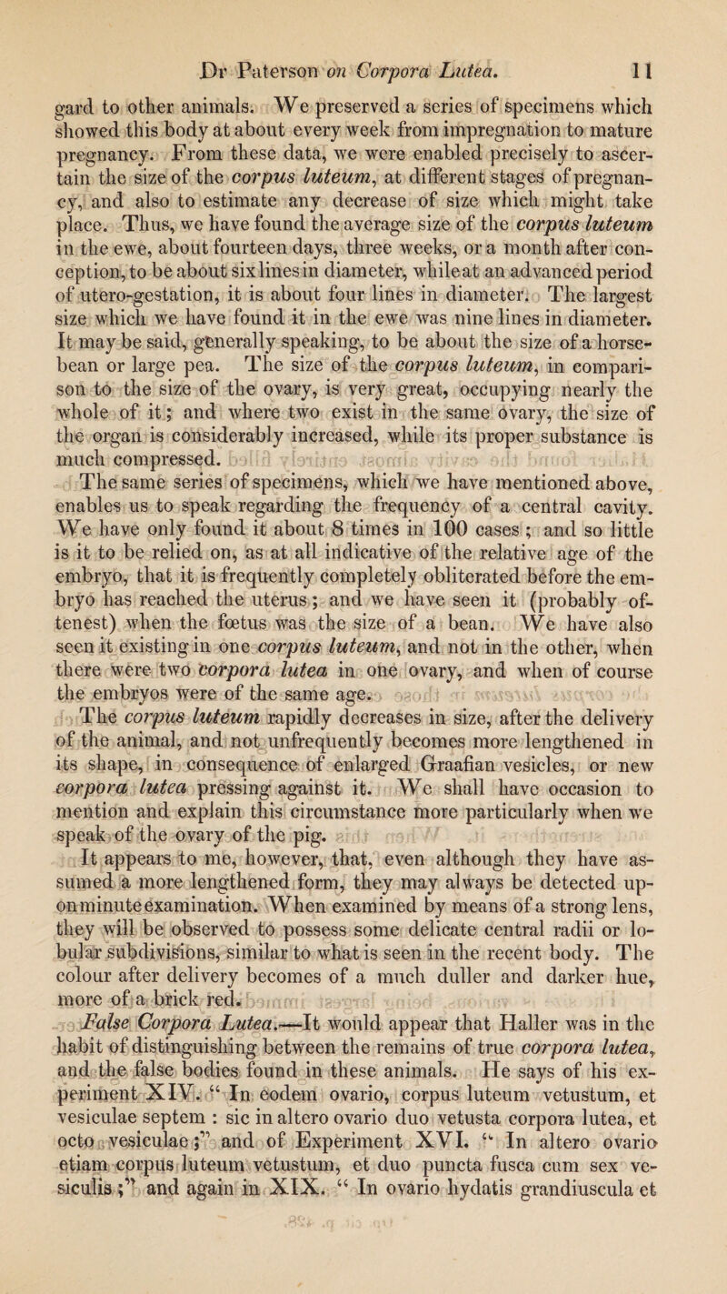 gard to other animals. We preserved a series of specimens which showed this body at about every week from impregnation to mature pregnancy. From these data, we were enabled precisely to ascer¬ tain the size of the corpus luteum, at different stages of pregnan¬ cy, and also to estimate any decrease of size which might take place. Thus, we have found the average size of the corpus luteum in the ewe, about fourteen days, three weeks, or a month after con¬ ception, to be about six lines in diameter, while at an advanced period of utero-gestation, it is about four lines in diameter. The largest size which we have found it in the ewe was nine lines in diameter. It maybe said, generally speaking, to be about the size of a horse- bean or large pea. The size of the coi'pus luteum, in compari¬ son to the size of the ovary, is very great, occupying nearly the whole of it; and where two exist in the same ovary, the size of the organ is considerably increased, while its proper substance is much compressed, bollfi yfoiijrio raorals The same series of specimens, which we have mentioned above, enables us to speak regarding the frequency of a central cavity. We have only found it about 8 times in 100 cases ; and so little is it to be relied on, as at all indicative of the relative age of the embryo, that it is frequently completely obliterated before the em¬ bryo has reached the uterus; and we have seen it (probably of- tenest) when the foetus was the size of a bean. We have also seen it existing in one corpus luteum^ and not in the other, when there were two corpora lutea in one ovary, and when of course the embryos were of the same age. The corpus luteum rapidly decreases in size, after the delivery of the animal, and not unfrequently becomes more lengthened in its shape, in consequence of enlarged Graafian vesicles, or new corpora lutea pressing against it. We shall have occasion to mention and explain this circumstance more particularly when we speak of the ovary of the pig. It appeal's to me, however, that, even although they have as¬ sumed a more lengthened form, they may always be detected up¬ on minute examination. When examined by means of a strong lens, they will be observed to possess some delicate central radii or lo¬ bular subdivisions, similar to what is seen in the recent body. The colour after delivery becomes of a much duller and darker hue, more of a brick red. False Corpora Lutea.—It would appear that Haller was in the habit of distinguishing between the remains of true corpora lutear and the false bodies found in these animals. He says of his ex¬ periment XIV. “ In eodem ovario, corpus luteum vetustum, et vesiculae septem : sic in altero ovario duo vetusta corpora lutea, et octo vesiculaeand of Experiment XVI. u In altero ovario etiam corpus luteum vetustum, et duo puncta fusca cum sex ve- siculisand again in XIX. In ovario hydatis grandiuscula et