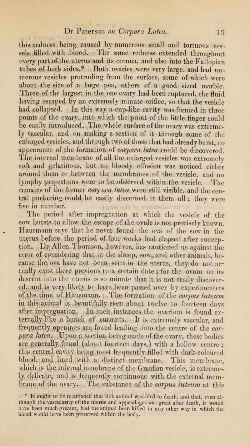 this redness being caused by numerous small and tortuous ves¬ sels filled with blood. The same redness extended throughout every part of the uterus and its cornua, and also into the Fallopian tubes of both sides.* Both ovaries were very large, and had nu¬ merous vesicles protruding from the surface, some of which were about the size of a large pea, others of a good sized marble. Three of the largest in the one ovary had been ruptured, the fluid having escaped by an extremely minute orifice, so that the vesicle had collapsed. In this way a cup-like cavity was formed in three points of the ovary, into which the point of the little finger could be easily introduced. The whole surface of the ovary was extreme¬ ly vascular, and on making a section of it through some of the enlarged vesicles, and through two of those that had already burst, no appearance of the formation of corpora lutea could be discovered. The internal membrane of all the enlarged vesicles was extremely soft and gelatinous, but no bloody effusion was noticed either around them or between the membranes of the vesicle, and no lymphy projections were to be observed within the vesicle. The remains of the former corpora Intea were still visible, and the cen¬ tral puckering could be easily discerned in them all ; they were five in number. The period after impregnation at which the vesicle of the sow bursts to allow the escape of the ovule is not precisely known. Hausmann says that he never found the ova of the sow in the uterus before the period of four weeks had elapsed after concep¬ tion. Dr Allen Thomson, however, has cautioned us against the error of considering that in the sheep, sow, and other animals, be¬ cause the ova have not been seen in the uterus, they do not ac¬ tually exist there previous to a certain date ; for the ovum on its descent into the uterus is so minute that it is not easily discover¬ ed, and is very likely to have been passed over by experimenters of the time of Hausmann. The formation of the corpus luteam in this animal is beautifully seen about twelve to fourteen days after impregnation. In such instances the ovarium is found ex¬ ternally like a bunch of currants. It is extremely vascular, and frequently openings are found leading into the centre of the cor¬ pora lutea. Upon a section being made of the ovary, these bodies are generally found (about fourteen days,) with a hollow centre ; this central cavity being most frequently filled with dark-coloured blood, and lined with a distinct membrane. This membrane, which is the internal membrane of the Graafian vesicle, is extreme¬ ly delicate, and is frequently continuous with the external mem¬ brane of the ovary. The substance of the corpus luteum at this * It ought to be mentioned that this animal was bled to death, and that, even al¬ though the vascularity of the uterus and appendages was great after death, it would have been much greater, had the animal been killed in any other way in which the blood would have been preserved within the body.