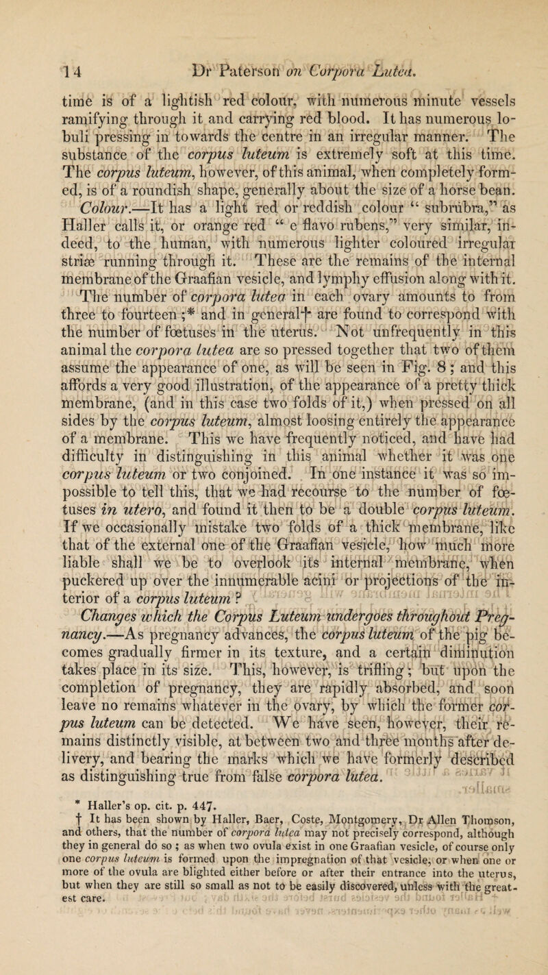 time is of a lightish red colour, with numerous minute vessels ramifying through it and carrying red blood. It has numerous lo- buli pressing in towards the centre in an irregular manner. The substance of the corpus luteum is extremely soft at this time. The corpus luteum, however, of this animal, when completely form¬ ed, is of a roundish shape, generally about the size of a horse bean. Colour.—It has a light red or reddish colour u subrubra,” as Haller calls it, or orange red “ e flavo rubens,” very similar, in¬ deed, to the human, with numerous lighter coloured irregular striae running through it. These are the remains of the internal membrane of the Graafian vesicle, and lymphy effusion along with it. The number of corpora lutea in each ovary amounts to from three to fourteen ;* and in general-)* are found to correspond with the number of foetuses in the uterus. Not unfrequently in this animal the corpora lutea are so pressed together that two of them assume the appearance of one, as will be seen in Pig. 8; and this affords a very good illustration, of the appearance of a pretty thick membrane, (and in this case two folds of it,) when pressed on all sides by the corpus luteum, almost loosing entirely the appearance of a membrane. This we have frequently noticed, and have had difficulty in distinguishing in this animal whether it was one corpus luteum or two conjoined. In one instance it was so im¬ possible to tell this, that we had recourse to the number of foe¬ tuses in utero, and found it then to be a double corpus luteum. If we occasionally mistake two folds of a thick membrane, like that of the external one of the Graafian vesicle, how much more liable shall we be to overlook its internal membrane, when puckered up over the innumerable acini or projections of the in¬ terior of a corpus luteum ? Changes which the Corpus Luteum undergoes throughout Preg¬ nancy.—As pregnancy advances, the corpus luteum of the pig be¬ comes gradually firmer in its texture, and a certain diminution takes place in its size. This, however, is trifling ; but upon the completion of pregnancy, they are rapidly absorbed, and soon leave no remains whatever in the ovary, by which the former cor¬ pus luteum can be detected. We have seen, however, their re¬ mains distinctly visible, at between two and three months after de¬ livery, and bearing the marks which we have formerly described as distinguishing true from false corpora lutea. * Haller’s op. cit. p. 447. f It has been shown by Haller, Baer, Coste, Montgomery, Dr Allen Thomson, and others, that the number of corpora lutea may not precisely correspond, although they in general do so ; as when two ovula exist in one Graafian vesicle, of course only one corpus luteum is formed upon the impregnation of that vesicle, or when one or more of the ovula are blighted either before or after their entrance into the uterus, but when they are still so small as not to be easily discovered, unless with the great¬ est care. iwd aoi'oiaoV arfl bunoi lofieH f