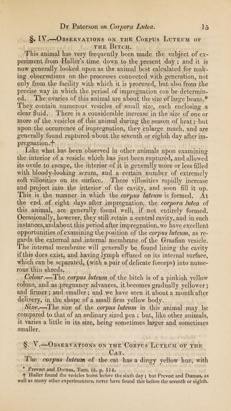 §* IV.—Observations on the Corpus Luteum of the Bitch. This animal has very frequently been made the subject of ex¬ periment from Haller’s time down to the present day ; and it is now generally looked upon as the animal best calculated for mak¬ ing observations on the processes connected with generation, not only from the facility with which it is procured, but also from the precise way in which the period of impregnation can be determin¬ ed. The ovaries of this animal are about the size of large beans.* They contain numerous vesicles of small size, each enclosing a clear fluid. There is a considerable increase in the size of one or more of the vesicles of this animal during the season of heat; but upon the occurrence of impregnation, they enlarge much, and are generally found ruptured about the seventh or eighth day after im¬ pregnation.-f* Like what has been observed in other animals upon examining the interior of a vesicle which has just been ruptured, and allowed its ovule to escape, the interior of it is generally more or less filled with bloody-looking serum, and a. certain number of extremely soft villosities on its surface. These villosities rapidly increase and project into the interior of the cavity, and soon fill it up. This is the manner in which the corpus luteum is formed. At the end of eight days after impregnation, the corpora lutea of this animal, are generally found well, if not entirely formed. Occasionally, however, they still retain a central cavity, and in such instances, and about this period after impregnation, we have excellent opportunities of examining the position of the corpus luteum, as re¬ gards the external and internal membrane of the Graafian vesicle. The internal membrane will generally be found lining the cavity if this does exist, and having lymph effused on its internal surface, which can be separated, (with a pair of delicate forceps) into nume¬ rous thin shreds. Colour.—The corpus luteum of the bitch is of a pinkish yellow colour, and as pregnancy advances, it becomes gradually yellower; and firmer; and smaller; and we have seen it about a month after delivery, in the shape of a small firm yellow body. Size.—The size of the corpus luteum in this animal may be compared to that of an ordinary sized pea ; but, like other animals, it varies a little in its size, being sometimes larger and sometimes smaller. §• V.—Observations on the Corpus Luteum of the Cat. The corpus luteum of the cat has a dingy yellow hue, with * Prevost and Dumas, Tom. iii. p. 114. Haller found the vesicles burst before the sixth day ; but Prevost and Dumas, as well as many other experimenters, never have found this before the seventh or eighth.