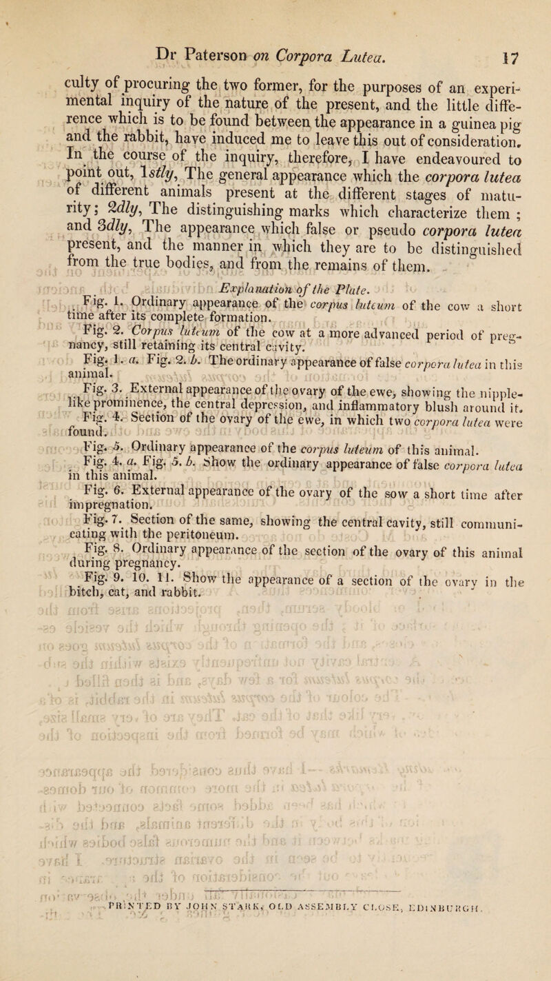 culty of procuring the two former, for the purposes of an experi¬ mental inquiry of the nature of the present, and the little diffe¬ rence which is to be found between the appearance in a guinea pig and the rabbit, have induced me to leave this out of consideration. In the course of the inquiry, therefore, I have endeavoured to point out, \stly. The general appearance which the corpora lutea of different animals present at the different stages of matu¬ rity; Qdly, The distinguishing marks which characterize them; and 3dly, The appearance which false or pseudo corpora lutea present, and the manner in which they are to be distinguished from the true bodies, and from the remains of them. Expla nation of the Plate. Fig. 1. Ordinary appearance of the corpus luteum of the cow a short time after its complete formation. Fig. 2. Corpus luteum of the cow at a more advanced period of preg¬ nancy, still retaining its central cavity. Fig. 1. a. Fig. 2. b. d. he ordinary appearance of false corpora lutea in thi° animal. Fig. 3. External appearance of the ovary of the ewe, showing the nipple¬ like prominence, the central depression, and inflammatory blush around it. h ig. 4. Section of the ovary of the ewe, in which two corpora lutea were found. b ig. 5. Ordinary appearance of the corpus luteum of this animal. Fig. 4. a• big. a, b. Snow the ordinary appearance of false corpora lutea in this animal. Fig. 6. External appearance of the ovary of the sow a short time after impregnation. Fig- h Section of the same, showing the central cavity, still communi¬ cating with the peritoneum. Fig. 8. Ordinary appearance of the section of the ovary of this animal during pregnancy. Fig. 9. 10. 11. Show the appearance of a section of the ovary in the bitch, cat, and rabbit. i mo,d sbixb snoiiooroiq tfl9ift gnirioa- /book.1 to a> * ; yn \\ m 3 3 c, u >i{i nidalw gvtai to 81 ,;yrg llflfl x J 1O i >9tfBiB9qqB ydt benohranoo ai/ti-i 97B£i I— yysW -♦•a. mob wo 'to normnot nom arf-t i?« -v v, •- i iw ba.ioofinoo gjo-el f>mon babbfi «i9*d ami h.mS •a*S cull Bub c8[j5fliinfi 109191 ob ojj :>■ od kudw 89(bod osIbI auoxoenjjr-oni bne ii ,i')Ov • • v. yf.f,jfj 1 vS'I.ujDiJ’lia flBJtlBVO 9uJ ffl (t'3& oc * .I; 0./v 1-4 \vsrcr\f' r.x 4f«rv «-r ‘‘ fj ' a JfU 10 flOIJBI9DIdilO - 1 PRlNTjBD BY JOHN STaHK, OLD ASSEMBLY CLOSE, EDINBURGH. r*t ' p * fa 1 T n 91 U ' * Li J J ‘ ^