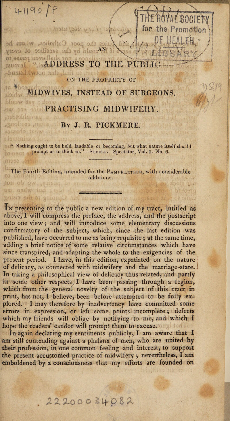4&f{ iYU' W*9 20 901 9^^ <£-^ t-. -/ % ietrmil ^Is I .-bastaxlilv^ox far the Promotion\l of milk, >' (p'S . -US' ,|J yaL^fl .w I? AN *■ > p /. -VS/ ADDRESS TO THE PlTfiHGr:::.::^-:>''' ON THE PROPRIETY OF MIDWIVES, INSTEAD OF SURGEONS, PRACTISING MIDWIFERY. By J. R. PICKMERE. ** Nothing ought to be held laudable or becoming, hut what nature itself should prompt us to think so.”—Steele. Spectator, Vol. 1. No. 6. The Fourth Edition, intended for the Pamphleteer, with considerable additions. —mi aa mi Bmammaammautam fw presenting to the public a new edition of my tract, intitled as above, I will compress the preface, the address, and the postscript into one view 5 and will introduce some elementary discussions confirmatory of the subject, which, since the last edition was published, have occurred to me as being requisite ; at the same time, adding a brief notice of some relative circumstances which have since transpired, and adapting the whole to the exigencies of the present period. I have, in this edition, expatiated on the nature■ of delicacy, as connected with midwifery and the marriage-state. I In taking a philosophical view of delicacy thus related, and partly in some other respects, I have been passing through a region, which from the general novelty of the subject of this tract in print, has not, I believe, been before attempted to be fully ex¬ plored. I may therefore by inadvertency have committed some errors in expression, or left some points incomplete; defects which my friends will oblige by notifying to me, and which I hope the readers’ candor will prompt them to excuse. In again declaring my sentiments publicly, I am aware that I am still contending against a phalanx of men, who are united by their profession, in one common feeling and interest, to support the present accustomed practice of midwifery ; nevertheless, I am emboldened by a consciousness that my efforts are founded on