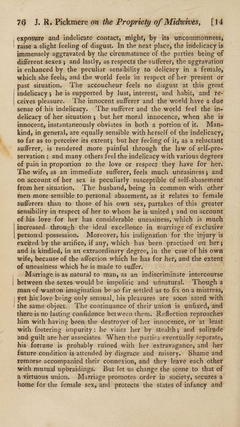 exposure and indelicate contact, might, by its uncommonness, • raise a slight feeling of disgust. In the next place, the indelicacy is immensely aggravated by the circumstance of the parties being of different sexes ; and lastly, as respects the sufferer, the aggravation is enhanced by the peculiar sensibility to delicacy in a female, which she feels, and the world feels in respect of her present or past situation. The accoucheur feels no disgust at this great indelicacy; he is supported by lust, interest, and habit, and re¬ ceives pleasure. The innocent sufferer and the world have a due sense of his indelicacy. The sufferer and the world feel the in¬ delicacy of her situation ; but her moral innocence, when she is innocent, instantaneously obviates in both a portion of it. Man¬ kind, in general, are equally sensible with herself of the indelicacy, so far as to perceive its extent; but her feeling of it, as a reluctant sufferer, is rendered more painful through the law of self-pre¬ servation : and many others feel the indelicacy with various degrees of pain in proportion to the love or respect they have for her. The wife, as an immediate sufferer, feels much uneasiness; and on account of her sex is peculiarly susceptible of self-abasement from her situation. The husband, being in common with other men more sensible to personal abasement, as it relates to female sufferers than to those of his own sex, partakes of this greater sensibility in respect of her to whom he is united ; and on account of his love for her has considerable uneasiness, which is much increased- through the ideal excellence in marriage of exclusive personal possession. Moreover, his indignation for the injury is excited by the artifice, if any, which has been practised on her; and is kindled, in an extraordinary degree, in the case of his own wife, because of the affection which he has for her, and the extent of uneasiness which he is made to suffer. Marriage is as natural to man, as an indiscriminate intercourse between the sexes w’ould be impolitic and urjnatural. Though a man of wanton imagination be so far settled as to fix on a mistress, l yet his love being only sensual, his pleasures are soon sated with ‘ the same object. The continuance of their union is unfixed, and there is no lasting confidence between them. Reflection reproaches him with having been the destroyer of her innocence, or at least with fostering impurity: he visits her by stealth; and solitude and guilt are her associates. When the parties eventually separate, his fortune is probably ruined with her extravagance, and her future condition is attended by disgrace and misery. Shame and remorse accompanied their connexion, and they leave each other with mutual upbraidings. But let us change the scene to that of a virtuous union. Marriage promotes order in society, secures a home for the female sex, and protects the states of infancy and