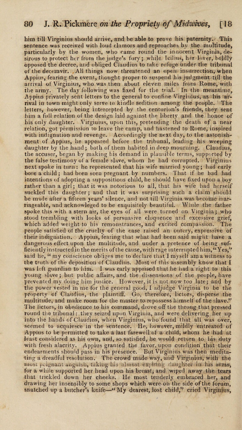 him till Virginius should arrive, and be able to prove his paternity. This sentence was received with loud clamors and reproaches by the multitude, particularly by the women, who came round the innocent Virginia, de¬ sirous to protect her from the judge’s fury; while Icilius, her lover, boldly opposed the decree, and obliged Claudius to take refuge under the tribunal of the decemvir. 4 All things now threatened an open insurrection, when Appius, fearing the event, thought proper to suspend his judgment till the arrival of Virginius, who was then about eleven miles from Rome, with the army. The day following was fixed for the trial. In the meantime, Appius privately sent letters to the general to confine Virginius, as his ar¬ rival in town might only serve to kindle sedition among the people. The letters, however, being intercepted by the centurion’s friends, they sent him a full relation of the design laid against the liberty and the honor of his only daughter. Virginius, upon this, pretending the death of a near relation, got permission to leave the camp, and hastened to Rome, inspired with indignation and revenge. Accordingly the next day, to the astonish¬ ment of Appius, he appeared before the tribunal, leading his weeping daughter by the hand; both of them habited in deep mourning. Claudius, the accuser, began by making his demand in plausible terras, supported by the false testimony of a female slave, whom he had corrupted. Virginius next spoke in turn : he represented that his wife married young; had early bore a child; had been seen pregnant by numbers. That if he had had intentions of adopting a suppositious child, he should have fixed upon a boy rather than a girl; that it was notorious to all, that his wife had herself suckled this daughter; and that it was surprising such a claim should be made after a fifteen years’ silence, and not till Virginia was become mar¬ riageable, and acknowleged to be exquisitely beautiful. While the father spoke this with a stern air, the eyes of all were turned on Virginia; who stood trembling with looks of persuasive eloquence and excessive grief, which added weight to his remonstrances, and excited compassion. The people satisfied of the cruelty of the case raised an outcry, expressive of their indignation. Appius, fearing that what had been said might have a dangerous effect upon the multitude, and under a pretence of being suf¬ ficiently instructed in the merits of the cause, with rage interrupted him, “Yes,” said he, “ my conscience obliges me to declare that I my self am a witness to the truth of the deposition of Claudius. Most of this assembly know that I was left guardian to him. I was early apprised that he had a right to this young slave; but public affairs, and the dissensions of the people, have prevented my doing him justice. However, it is not now too late; and by the power vested in me for the general good, I adjudge Virginia to be the property of Claudius, the plaintiff. Go, therefore, lictors, disperse the multitude, and make room for the master to repossess himself of the slave.” The lictors, in obedience to his command, drove off the throng that pressed round the tribunal: they seized upon Virginia, and were delivering her up into the hands of Claudius, when Virginius, who found that all was over, seemed to acquiesce in the sentence. He, however, mildly entreated of Appius to be permitted to take a last farewell of a child, whom he had at least considered as his own, and, so satisfied, he would return to his duty with fresh alacrity. Appius granted the favor, upon condition that their endearments should pass in his presence. But Virginius was then medita¬ ting a dreadful resolution. The crowd made way, and Virginius, with the most poignant anguish, taking his almost expiring -daughter in his arms* for a while supported her head upon his breast, and wiped away the tears that trickled down her cheeks. He most tenderly embraced her, and drawing her insensibly to some shops which were on the side of the forum, snatched up a butcher’s knife—“ My dearest, lost child,” cried Virginius,