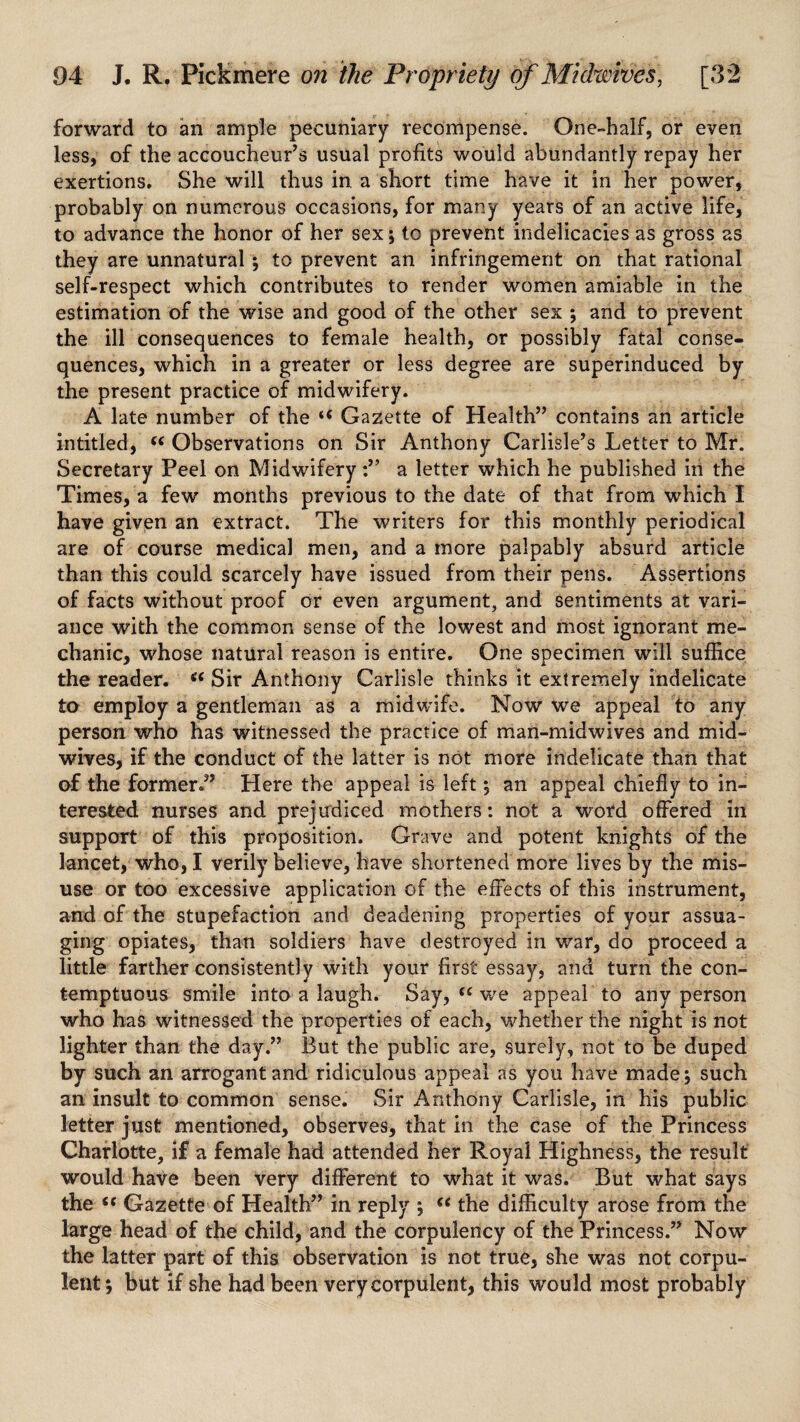 forward to an ample pecuniary recompense. One-half, or even less, of the accoucheur’s usual profits would abundantly repay her exertions. She will thus in a short time have it in her power, probably on numerous occasions, for many years of an active life, to advance the honor of her sex ; to prevent indelicacies as gross as they are unnatural ; to prevent an infringement on that rational self-respect which contributes to render women amiable in the estimation of the wise and good of the other sex ; and to prevent the ill consequences to female health, or possibly fatal conse¬ quences, which in a greater or less degree are superinduced by the present practice of midwifery. A late number of the tc Gazette of Health” contains an article intitled, “ Observations on Sir Anthony Carlisle’s Letter to Mr. Secretary Peel on Midwiferya letter which he published in the Times, a few months previous to the date of that from which I have given an extract. The writers for this monthly periodical are of course medical men, and a more palpably absurd article than this could scarcely have issued from their pens. Assertions of facts without proof or even argument, and sentiments at vari¬ ance with the common sense of the lowest and most ignorant me¬ chanic, whose natural reason is entire. One specimen will suffice the reader. “ Sir Anthony Carlisle thinks it extremely indelicate to employ a gentleman as a midwife. Now we appeal to any person who has witnessed the practice of man-midwives and mid¬ wives, if the conduct of the latter is not more indelicate than that of the former.” Here the appeal is left; an appeal chiefly to in¬ terested nurses and. prejudiced mothers: not a word offered in support of this proposition. Grave and potent knights of the lancet, who, I verily believe, have shortened more lives by the mis¬ use or too excessive application of the effects of this instrument, and of the stupefaction and deadening properties of your assua¬ ging opiates, than soldiers have destroyed in war, do proceed a little farther consistently with your first essay, and turn the con¬ temptuous smile into a laugh. Say, {( we appeal to any person who has witnessed the properties of each, whether the night is not lighter than the day.” But the public are, surely, not to be duped by such an arrogant and ridiculous appeal as you have made; such an insult to common sense. Sir Anthony Carlisle, in his public letter just mentioned, observes, that in the case of the Princess Charlotte, if a female had attended her Royal Highness, the result would have been very different to what it was. But what says the S( Gazette of Health” in reply ; “ the difficulty arose from the large head of the child, and the corpulency of the Princess.” Now the latter part of this observation is not true, she was not corpu¬ lent; but if she had been very corpulent, this would most probably