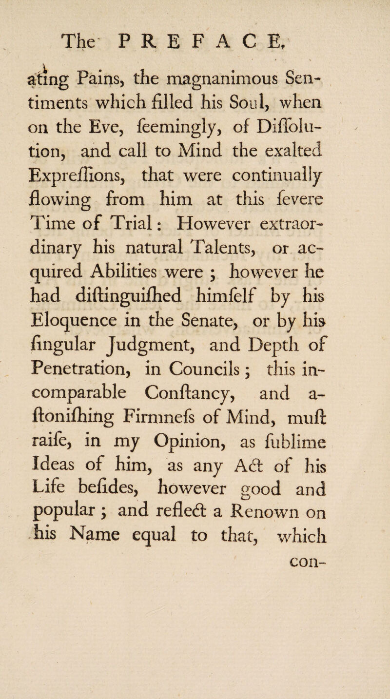 ating Pains, the magnanimous Sen¬ timents which filled his Soul, when on the Eve, feemingly, of Diffolu- tion, and call to Mind the exalted Expreflions, that were continually flowing from him at this fevere Time of Trial: However extraor¬ dinary his natural Talents, or ac¬ quired Abilities were ; however he had diftinguifhed himfelf by his Eloquence in the Senate, or by his Angular Judgment, and Depth of Penetration, in Councils; this in¬ comparable Conftancy, and a- ftonifhing Firnmefs of Mind, muft raife, in my Opinion, as fublime Ideas of him, as any Adi of his Life befides, however good and popular ; and refledt a Renown on his Name equal to that, which con-