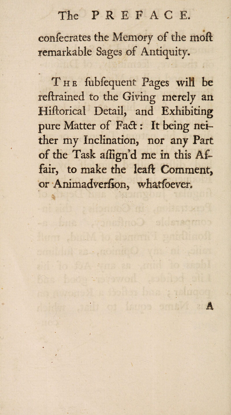 confecrates the Memory of the molt remarkable Sages of Antiquity. * T h e fubfequent Pages will be reftrained to the Giving merely an Hiftorical Detail, and Exhibiting pure Matter of Fadt: It being nei¬ ther my Inclination, nor any Part of the Task aflign’d me in this Af¬ fair, to make the leaf! Comment, or Animadverfion, whatfbever. % /