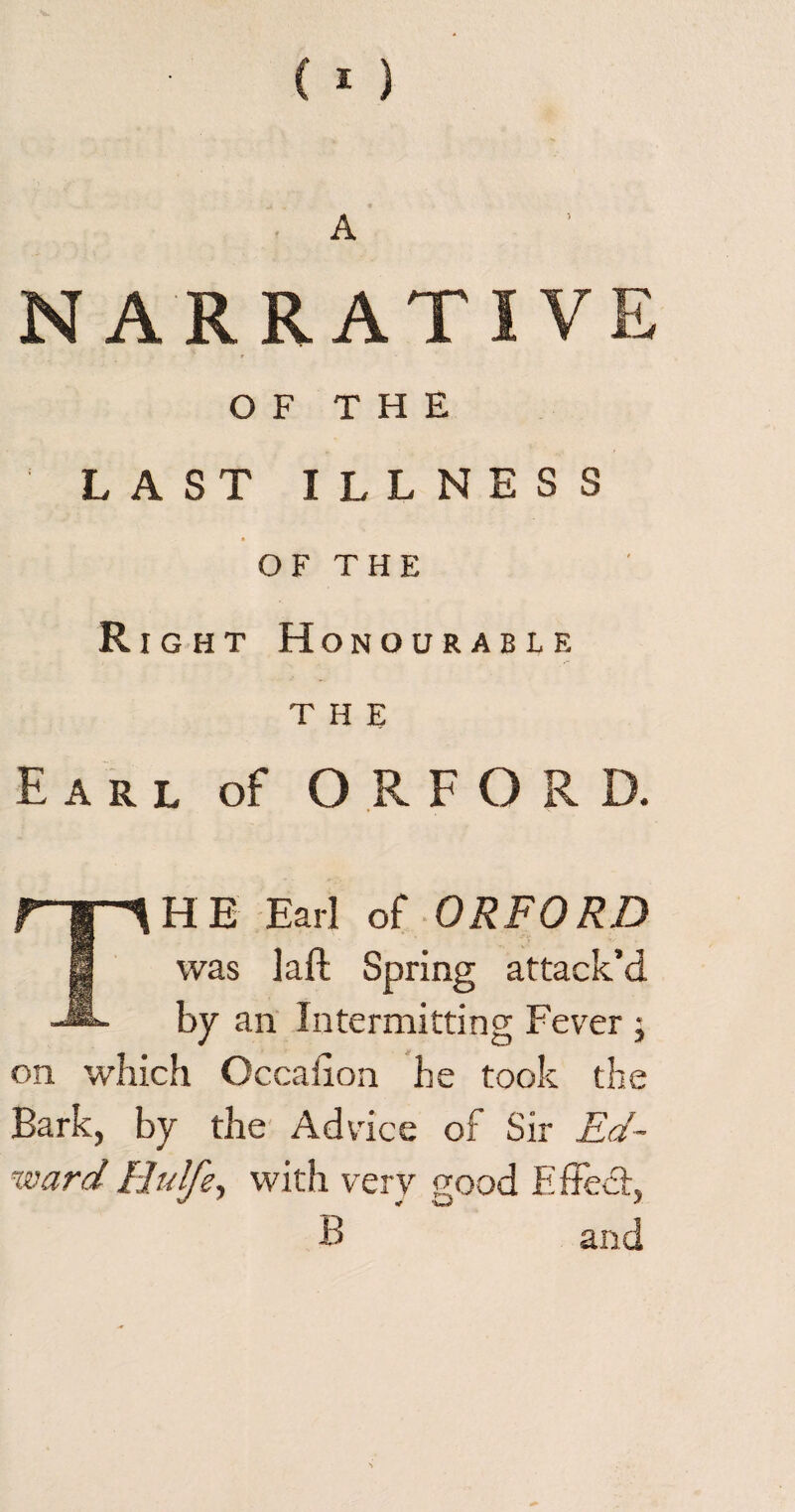 A NARRATIVE t OF THE ' LAST ILLNESS OF THE Right Honourable THE Earl of ORFORD. THE Earl of ORFORD was laft Spring attack’d by an Intermitting Fever; on which Occaiion he took the Bark, by the Advice of Sir Ed- wardHulfe, with very good Effect, B and