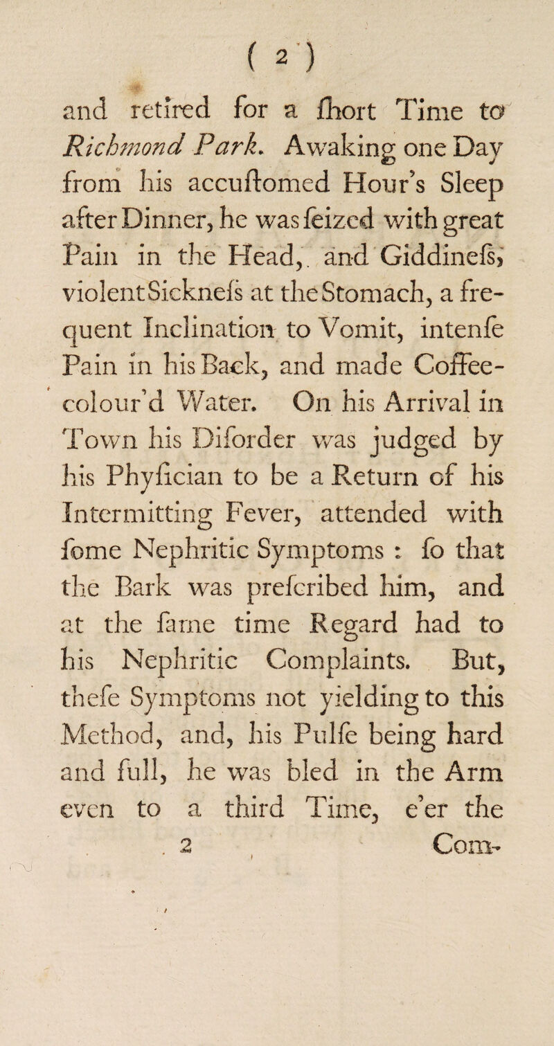 and retired for a fliort Time to Richmond Park. Awaking one Day from his accuftomed Hour’s Sleep after Dinner, he was feized with great Pain in the Head,, and Giddinels, violent Sicknels at the Stomach, a fre¬ quent Inclination to Vomit, intenfe Pain in his Back, and made Coffee - colour’d Water. On his Arrival in Town his Diforder was judged by his Phyfician to be a Return of his Intermitting Fever, attended with feme Nephritic Symptoms : fo that the Bark was preferibed him, and at the fame time Regard had to his Nephritic Complaints. But, thefe Symptoms not yielding to this Method, and, his Pulfe being hard and full, he was bled in the Arm even to a third Time, e’er the Com- \