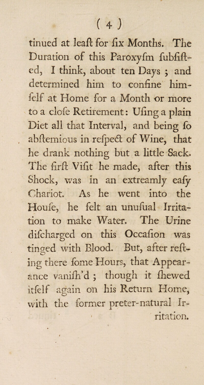 tinued at lead; for fix Months. The Duration of this Paroxyfm fubfift- ed, I think, about ten Days ; and determined him to confine him- ielf at Home for a Month or more to a clofe Retirement: Ufing a plain Diet all that Interval, and being fo abftemious in refpedt of Wine, that he drank nothing but a little Sack. The fir ft Vifit he made, after this Shock, was in an extreamly eafy Chariot. As he went into the Houfe, he felt an unufual Irrita¬ tion to make Water. The Urine difcharged on this Occafion was tinned with Blood. But, after reft- ing there fome Hours, that Appear¬ ance vanifti’d ; though it fhewed itfelf again on his Return Home, with the former preter-natural ir- ■ ritation.