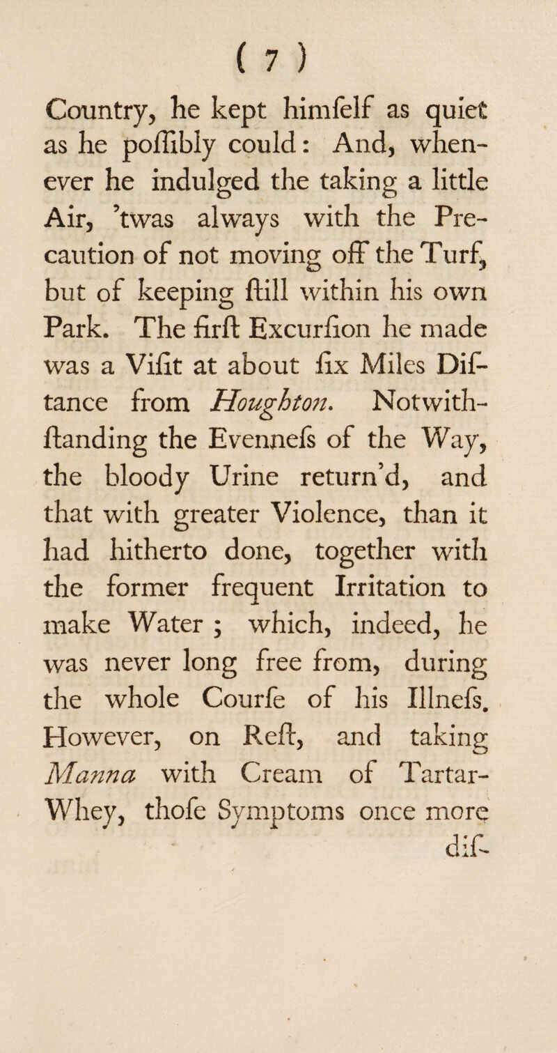 Country, he kept himfelf as quiet as he poilibly could: And, when¬ ever he indulged the taking a little Air, ’twas always with the Pre¬ caution of not moving off the Turf, but of keeping ftill within his own Park. The firft Excurhon he made was a Vilit at about iix Miles Dif- tance from Houghton. Notwith- fhanding the Evennefs of the Way, the bloody Urine return’d, and that with greater Violence, than it had hitherto done, together with the former frequent Irritation to make Water ; which, indeed, he was never long free from, during the whole Courfe of his Illnefs. However, on Red, and taking Manna with Cream of Tartar- Whey, thofe Symptoms once more dif-