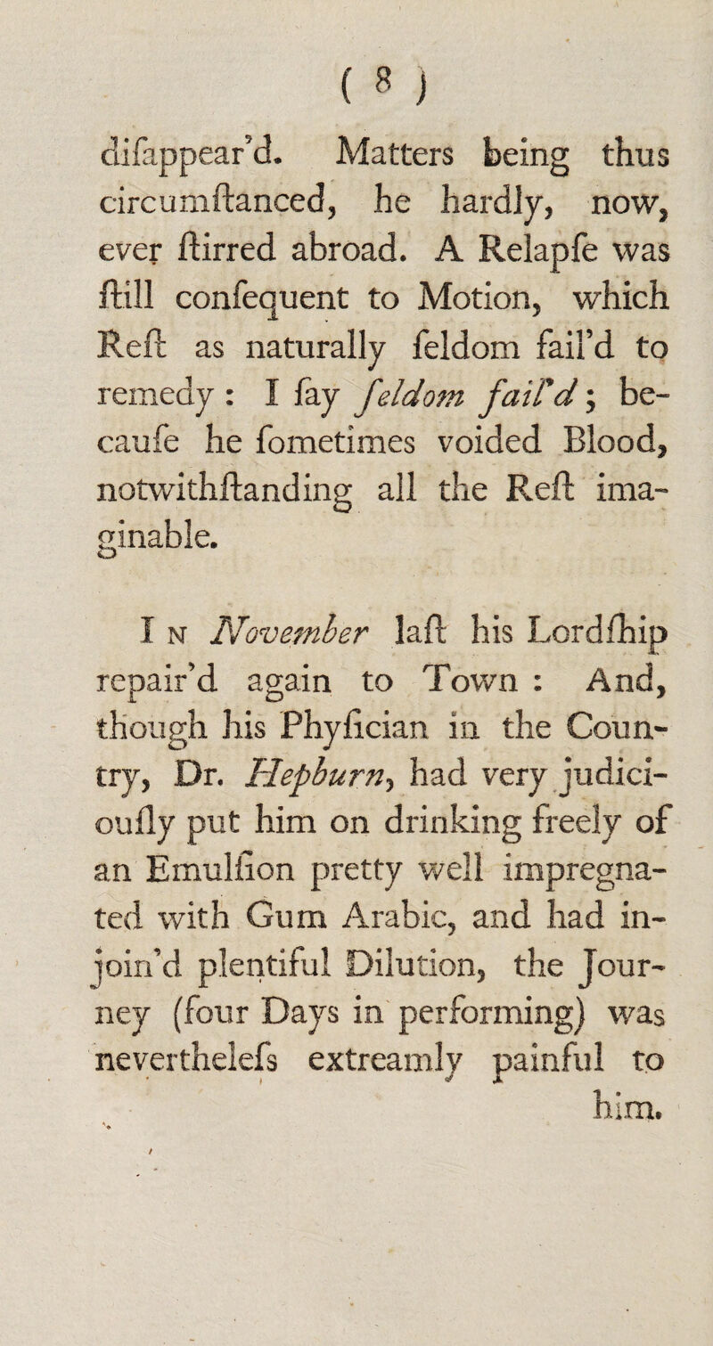 difappear’d. Matters being thus circumftanced, he hardly, now, ever ftirred abroad. A Relapfe was ftill confequent to Motion, which Reft as naturally feldom fail’d to remedy : I fay feldom fail'd; be- caufe he fometimes voided Blood, notwithftanding all the Reft ima¬ ginable. I n November laft his Lordfhip repair’d again to Town : And, though his Phyftcian in the Coun¬ try, Dr. Hepburn^ had very judici- oufly put him on drinking freely of an Emulilon pretty well impregna¬ ted with Gum Arabic, and had in- join’d plentiful Dilution, the Jour¬ ney (four Days in performing) was neverthelefs extreamly painful to him.