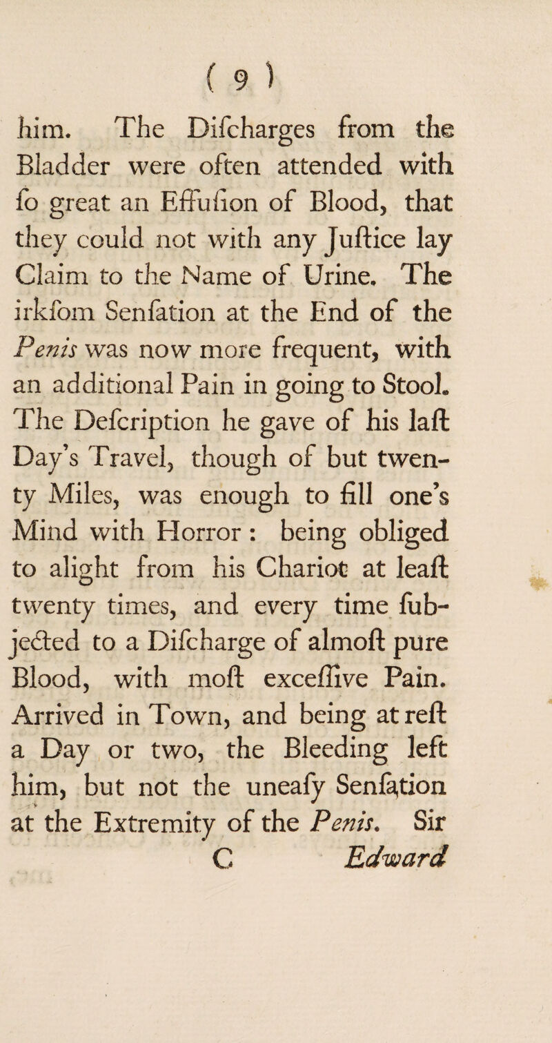 him. The Difcharges from the Bladder were often attended with fo great an Effufion of Blood, that they could not with any Juft ice lay Claim to the Name of Urine. The irkfom Senfation at the End of the Penis was now more frequent, with an additional Pain in going to Stool. The Defcription he gave of his laft Day’s Travel, though of but twen¬ ty Miles, was enough to fill one’s Mind with Blorror : being obliged to alight from his Chariot at leaft twenty times, and every time lub- jected to a Difcharge of almoft pure Blood, with moft exceflive Pain. Arrived in Town, and being at reft a Day or two, the Bleeding left him, but not the uneafy Senla,tion at the Extremity of the Penis. Sir C Edward