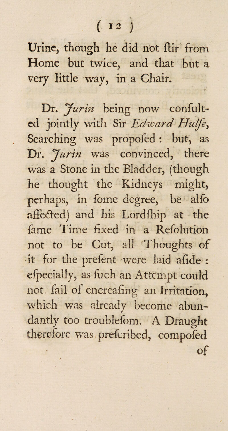 Urine, though he did not ftir from Home but twice, and that but a very little way, in a Chair. /■ Dr. Jurin being now confult- ed jointly with Sir Edward Hulfe, Searching was propofed: but, as Dr. ‘Jurin was convinced, there was a Stone in the Bladder, (though he thought the Kidneys might, perhaps, in fome degree, be alfo affected) and his Lordfhip at the fame Time fixed in a Refolution not to be Cut, all Thoughts of it for the prefent were laid afide : especially, as fuch an Attempt could not fail of encreafing an Irritation, which was already become abun¬ dantly too troublefom. A Draught therefore was, prefcribed, compoled of /