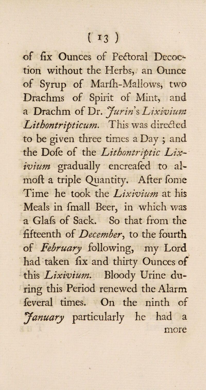 ( *3 ) of fix Ounces of Pectoral Decoc¬ tion without the Herbs, an Ounce of Syrup of Marfh-Mallowsj two Drachms of Spirit of Mint, and a Drachm of Dr. yurin s Lixivium Lithontripticum. This was directed to be given three times a Day ; and the Dole of the Lithontriptic Lix~- ivium gradually encreafed to al- moft a triple Quantity. After fome Time he took the Lixivium at his Meals in fmall Beer, in which was a Glafs of Sack. So that from the fifteenth of December, to the fourth of February following, my Lord had taken fix and thirty Ounces of this Lixivium. Bloody Urine du¬ ring this Period renewed the Alarm feveral times. On the ninth of ^January particularly he had a more