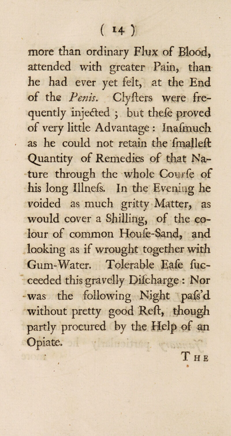 more than ordinary Flux of Blood, attended with greater Pain, than he had ever yet felt, at the End of the Penis. Clyfters were fre¬ quently injected ; but thefe proved of very little Advantage : Inafmuch ■ as he could not retain the fmalleft Quantity of Remedies of that Na¬ ture through the whole Courfe of his long Illnefs. In the Evening he voided as much gritty Matter, as would cover a Shilling, of the co¬ lour of common Houfe-Sand, and looking as if wrought together with Gum-Water. Tolerable Eale fuc- ceeded this gravelly Dilcharge : Nor was the following Night pals’d without pretty good Reft, though partly procured by the Help of an / Opiate. The