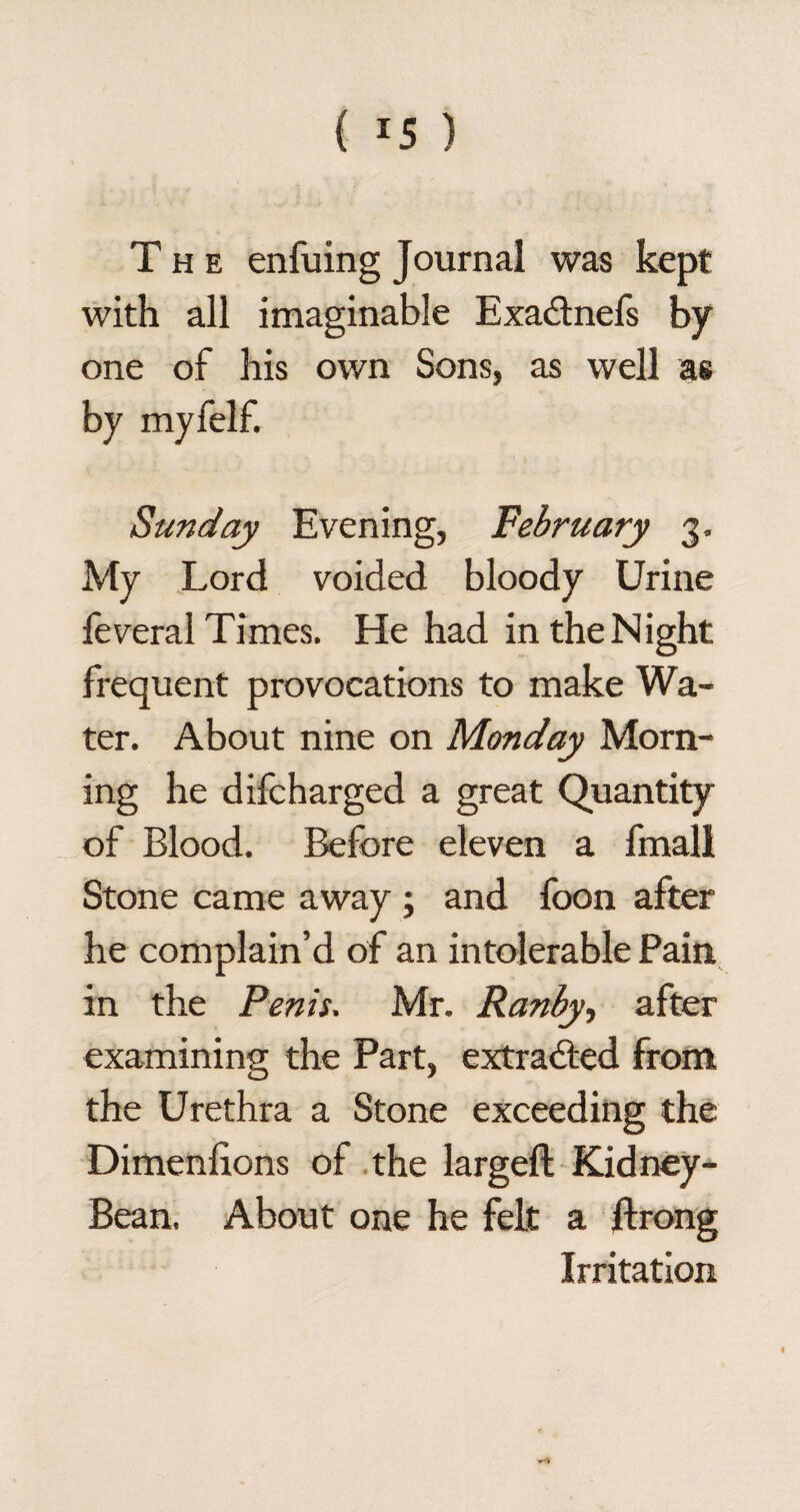 The enfuing Journal was kept with all imaginable Exa&nefs by one of his own Sons, as well as by myfelf. Sunday Evening, February 3. My Lord voided bloody Urine feveral Times. He had in the N ight frequent provocations to make Wa¬ ter. About nine on Monday Morn¬ ing he difcharged a great Quantity of Blood. Before eleven a fmall Stone came away ; and foon after he complain’d of an intolerable Pain in the Penis. Mr. Ranby, after examining the Part, extracted from the Urethra a Stone exceeding the Dimenfions of the largeft Kidney- Bean. About one he felt a flrong Irritation