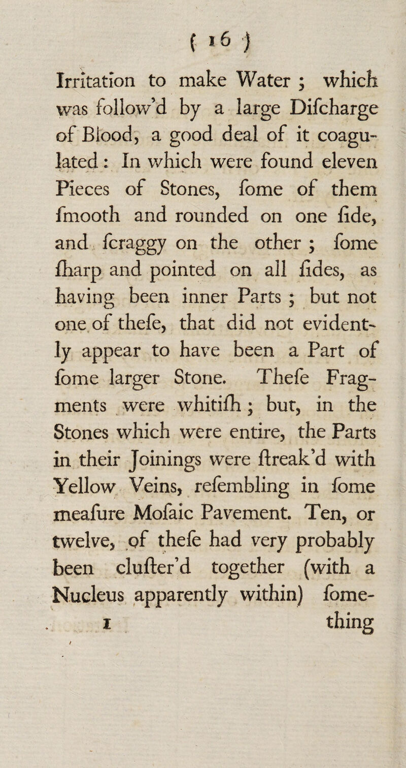 / Irritation to make Water ; which was follow’d by a large Difcharge of Blood, a good deal of it coagu¬ lated : In which were found eleven Pieces of Stones, fome of them fmooth and rounded on one lide, and fcraggy on the other ; fome fharp and pointed on all lides, as having been inner Parts ; but not one of thefe, that did not evident¬ ly appear to have been a Part of fome larger Stone. Thefe Frag¬ ments were whitifh; but, in the ' • • t Stones which were entire, the Parts in their Joinings were flreak’d with Yellow Veins, refembling in fome meafure Mofaic Pavement. Ten, or twelve, of thefe had very probably been clufter’d together (with a Nucleus apparently within) fome- i thing