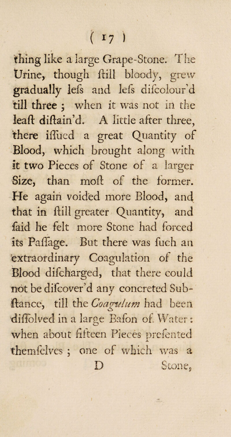 **. . <r thing like a large Grape-Stone. The Urine, though ftill bloody, grew gradually iefs and lefs difcolour’d till thr6e ; when it was not in the lead: diftain’d. A little after three, there iftued a great Quantity of Blood, which brought along with it two Pieces of Stone of a larger Size, than rnoft of the former. He again voided more Blood, and that in ftill greater Quantity, and laid he felt more Stone had forced its PaiTage. But there was fuch an extraordinary Coagulation of the Blood difcharged, that there could not be difcover’d any concreted Sub- iftance, till the Coavtilum had been difiblved in a large Bafon of Water : when about fifteen Pieces prefeated JL themfelves ; one of which was a D Stone, I