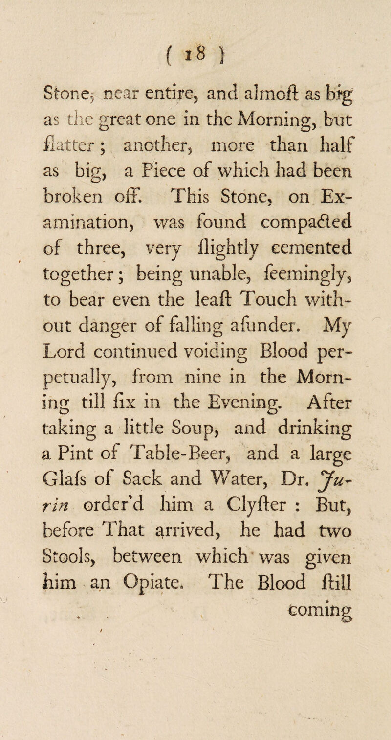 Stone, near entire, and almoft as frig as the great one in the Morning, but flatter; another, more than half as big, a Piece of which had been broken off. This Stone, on Ex¬ amination, was found compaded of three, very flightly cemented together; being unable, leemingly, to bear even the leaf!: Touch with¬ out danger of falling afunder. My Lord continued voiding Blood per¬ petually, from nine in the Morn¬ ing till fix in the Evening. After taking a little Soup, and drinking a Pint of Table-Beer, and a large Glafs of Sack and Water, Dr. Ju- tin order’d him a Clyfter : But, before That: arrived, he had two Stools, between which was given him an Opiate. The Blood ftill com in