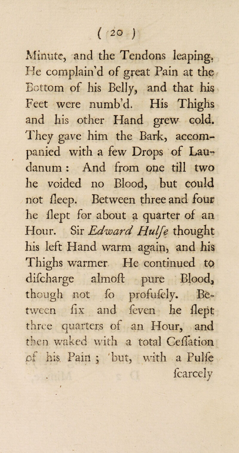 Minute, and the Tendons leaping. He complain’d of great Pain at the Bottom of his Belly, and that his Feet were numb’d. His Thighs and his other Hand grew cold. They gave him the Bark, accom¬ panied with a few Drops of Lau¬ danum : And from one till two he voided no Blood, but could not deep. Between three and four he dept for about a quarter of an Hour. Sir Edward Hulfe thought his left Hand warm again, and his Thighs warmer He continued tQ difeharge almoft pure Blood, though not fo profufely. Be¬ tween fix and feven he dept three quarters of an Hour, and then waked with a total Ceflation pf his. Pain j but, with a Pulle Icarcely /