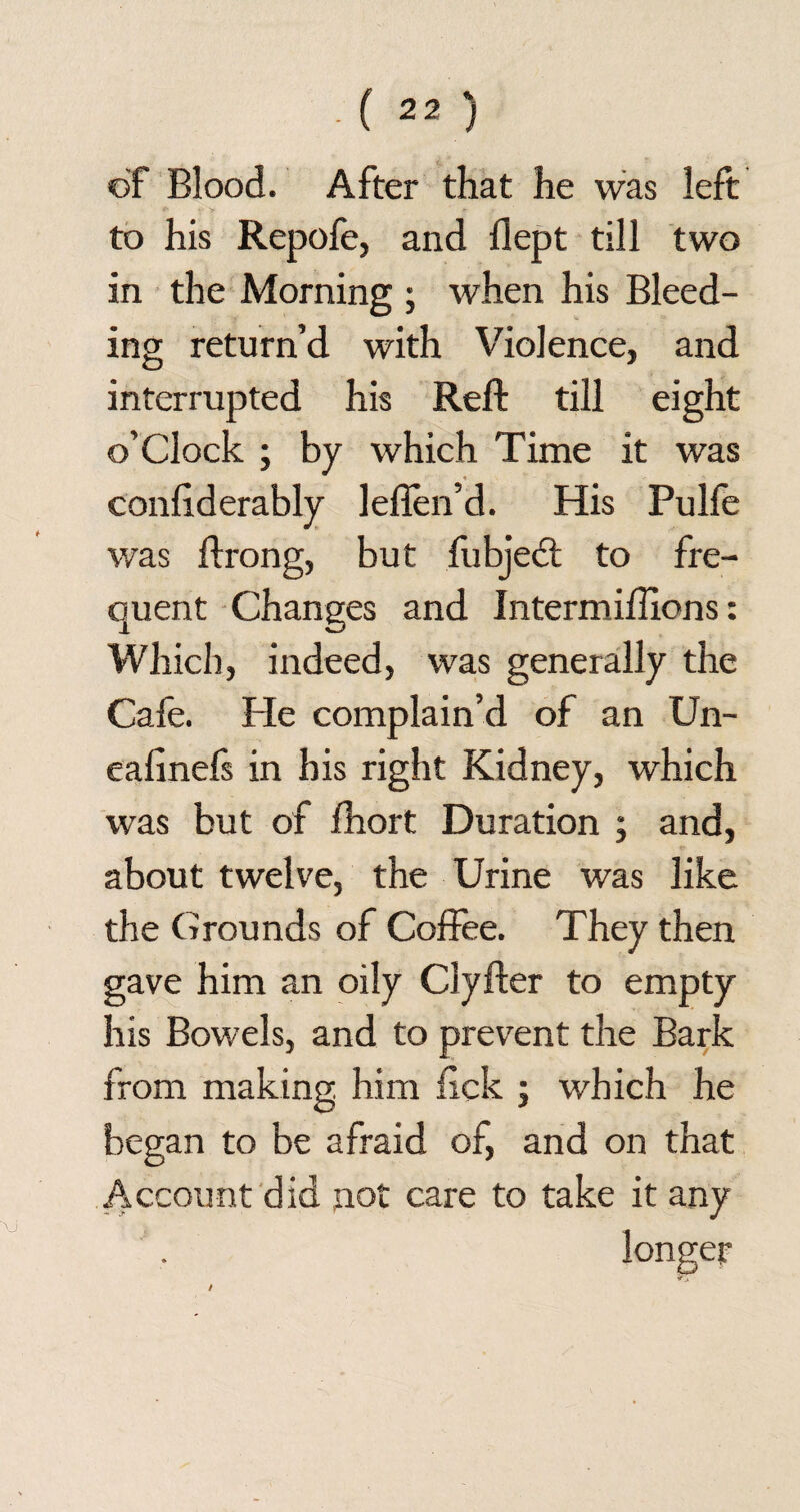 of Blood. After that he was left f y * • to his Repofe, and flept till two in the Morning ; when his Bleed¬ ing return’d with Violence, and interrupted his Reft till eight o’clock ; by which Time it was conftderably lefien’d. His Pulfe was ftrong, but ftibjedt to fre¬ quent Changes and Intermiftions: Which, indeed, was generally the Cafe. He complain’d of an Un- ealinefs in his right Kidney, which was but of fhort Duration ; and, about twelve, the Urine was like the Grounds of Coffee. They then gave him an oily Clyfter to empty his Bowels, and to prevent the Bark from making, him lick ; which he began to be afraid of, and on that Account did not care to take it any longer