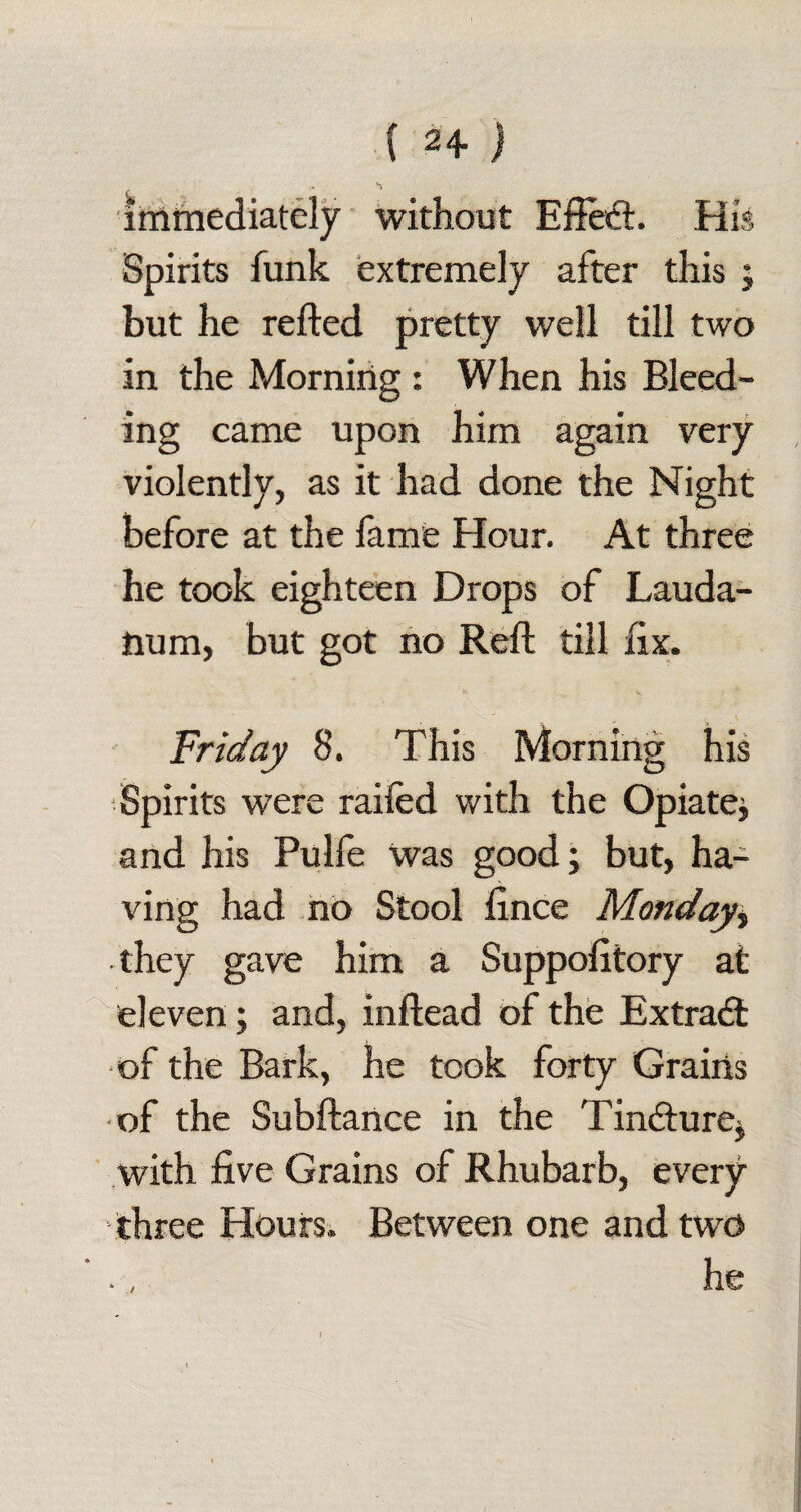 immediately without EftedL His Spirits funk extremely after this ; but he refted pretty well till two in the Morning: When his Bleed¬ ing came upon him again very violently, as it had done the Night before at the fame Hour. At three he took eighteen Drops of Lauda¬ num, but got no Reft till fix. - v v Friday 8. This Morning his Spirits were railed with the Opiate* and his Pulfe Was good; but, ha¬ ving had no Stool lince Monday> -they gave him a Suppolitory at eleven; and, inftead of the Extract of the Bark, he took forty Grains of the Subftance in the Tindture* with five Grains of Rhubarb, every three Hours. Between one and two he