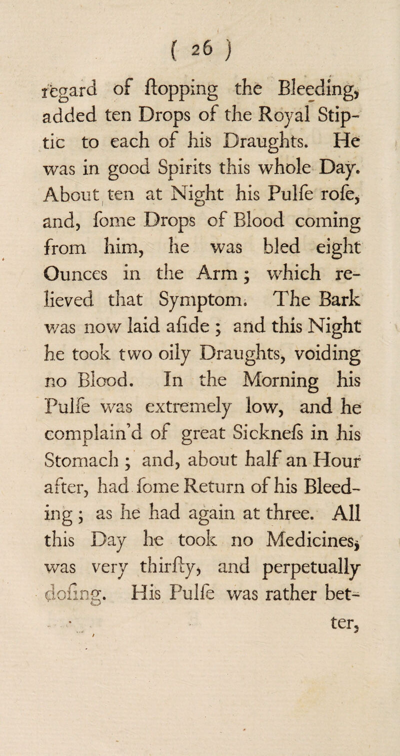 regard of flopping the Bleeding, added ten Drops of the Royal Stip- tic to each of his Draughts. He was in good Spirits this whole Day. About ten at Night his Pulfe rofe, and, fome Drops of Blood coming from him, he was bled eight Ounces in the Arm; which re¬ lieved that Symptom. The Bark v/as now laid alide ; and this Night he took two oily Draughts, voiding no Blood. In the Morning his Pulfe was extremely low, and he complain’d of great Sicknels in his Stomach ; and, about half an Hour after, had fome Return of his Bleed¬ ing ; as he had again at three. All this Day he took no Medicines* was very thirfly, and perpetually doling. His Pulfe was rather bet¬ ter,