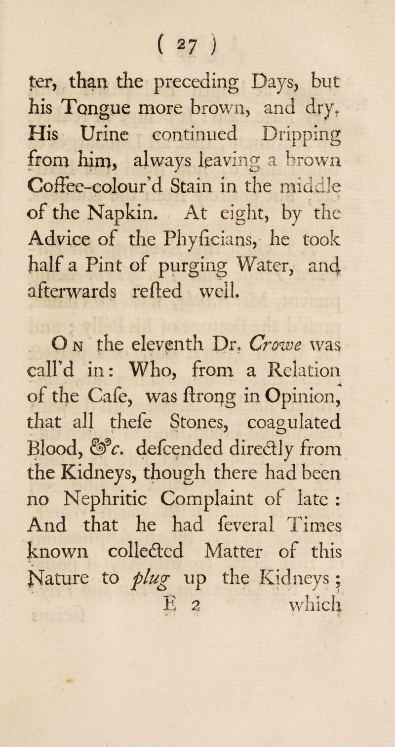 ter, than the preceding Days, but his Tongue more brown, and dry. His Urine continued Dripping from him, always leaving a brown Goffee-colour’d Stain in the middle •> of the Napkin. At eight, by the Advice of the Phyiicians, he took half a Pint of purging Water, and afterwards refled well. O n the eleventh Dr. Crowe was call’d in: Who, from a Relation of the Cafe, was ftrorjg in Opinion, that all thefe Stones, coagulated Blood, &c. defcended directly from the Kidneys, though there had been no Nephritic Complaint of late : And that he had feveral Times known collected Matter of this Nature to plug up the Kidneys; E 2 which