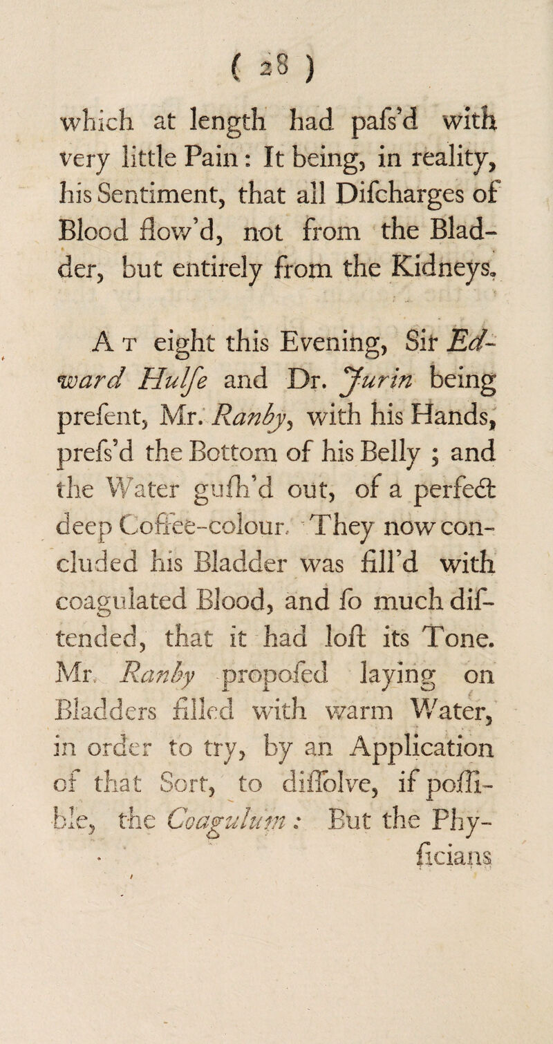 which at length had pafs’d with, very little Pain: It being, in reality, his Sentiment, that all Difcharges of Blood flow’d, not from the Blad¬ der, but entirely from the Kidneys. A t eight this Evening, Sit Ed¬ ward Hulfe and Dr. Jurin being prefent, Mr. Ranby, with his Hands, prefs’d the Bottom of his Belly ; and the Water gufh’d out, of a perfect deep Coffee-colour, They now con- cluded his Bladder was fill’d with coagulated Blood, and fo much dis¬ tended, that it had loft its Tone. Mr. Ran by propofed laying on Bladders filled with warm Water, in order to try, by an Application of that Sort, to difiolve, if pofli- ble, the Coagulum: But the Phy- ficians /