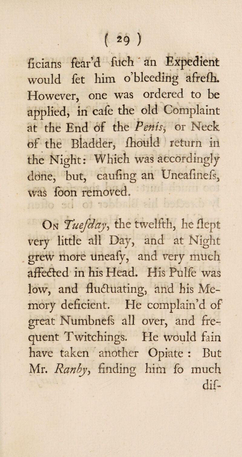 ficians fear’d fuch an Expedient would fet him o’bleeding afrefh. However, one was ordered to be applied, in cafe the old Complaint at the End of the Penis, or Neck of the Bladder, fhould return in the Night: Which was accordingly done, but, caufing an Uneafinefs, was foon removed. On Tuefday, the twelfth, he flept very little all Day, and at Night grew more uneafy, and very much affedled in his Head. His Pulfe was low, and fluctuating, and his Me¬ mory deficient. He complain’d of great Numbnefs all over, and fre¬ quent Twitchings. He would fain have taken another Opiate : But Mr. Ranby, finding him fo much dif-